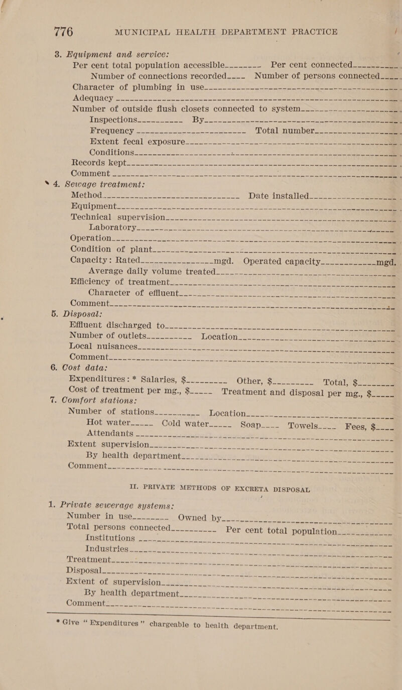 3. Hquipment and service: Per cent total population accessible_______~_ Per cent connected___- saan Number of connections recorded____ Number of persons connected____. Character of plumbing in use_-_-.___-___._-.- 5, _-«- &gt; —- = AGCQUACY, on eee eee ee i a ere Number of outside flush closets connected to system______--____--_______. Tnenectionss.- cas - oe 1S, RS Ae Malet IPO OTIC Vet eee Ree ea Total number._--______ ae Hxtent fecal exposure 22 _=_ 2 ea Conditions ee a ae Records kept. 2a Boo ee ee a GOTRIICH Uieeerre. Sa cee he ae ee ee en ee eens he es * 4. Sewage treatment: WET AY Ts Nein 7a a Rea I ete ea aay peas epee Date installed._-__-=—___ aa PUL ee ra er ce a Sl : Wechnicala supervision =. 282-4 2s ee ee Haboratory.. fe ER oe Sc os oS ao Ne ee ODGLAUON nn he ee 5. Disposal: Effluent discharged to. &lt;_.-.--+-._ 2 Number of outlets__-_._____ Location = 22-2 228 8. So Local-nuisances 25 i - Sie ate ee SOUT OT batts ease erat ee ee tee ae i tere ce eas wa ed tec Ee, ee 6. Cost data: Wxpenditures: * Salaries, $.._._____ Ovnety Sees ean Total, $ Cost of treatment per mg., $_____ Treatment and disposal per mg., $____- 7. Comfort stations: Number of stations... lupcation..-i- ee ee Hot water_____ Cold water_____ Soap..-. Towels.=- Wees) $2.29 II. PRIVATE METHODS OF EXCRETA DISPOSAL 1. Private sewerage systems: Number in tuse___.__.__ Owned by. ca 2en se 2 Total persons connected________ | Per cent total population Institutions Industries Treatment * Give “ Expenditures ” chargeable to health department.