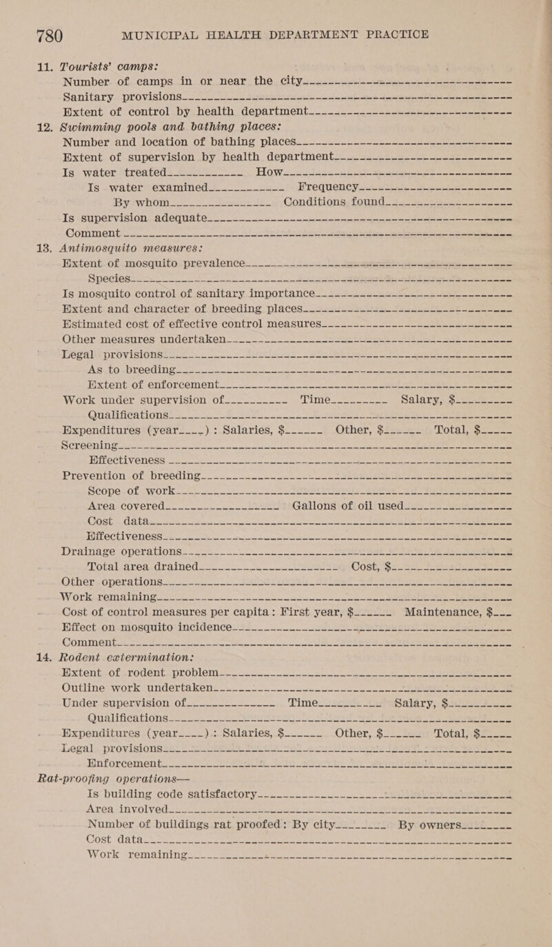 Tourists’ camps: Number..of..camps..in..or, near the, cityais.s~e2-2 ue ye se Sanitary-—provisions__ oa eee 5 ee ek ee pe ee Wxtent. of control by. health. department____.---_- =. eee eee Swimming pools and bathing places: Number and location.of bathing places. --_~-_..---- so 2 a Extent. of. supervision iby. health. department = 22 ee ee eee Is water treated____________ POW nies ae ee one eee oe ee eee Is. water examined______-_---- ETequenevinciiei eee ee By WHOM ep e 2 Con ditions;ieund 34 sas eee Se Gommentionee hee la Se eh aa ee Antimosquito measures: Extent. ofmosquito: prevalence... sn. ee ee a ee Speciesiin eis ie BEE ipey ee, ee Is ‘mosquito control of.sanitary.jmportance tutes. sope eo ee ixtent-and.characterofi breeding places... 425352 se ee ee ee Estimated cost of effective control measures____-_--_--___---___--------_--~- Otherameasures) undertaken &lt;2. Ss ar ere eee ee ees TMGAIE Prov siOt st cet. Alas. pe ee ere ee ee FNTES OES 4p of 802) 0 0G FY eel ee Oe PE ey Bene aoe anya ep a ee a en ate Mes Dxtent-oLentorcem en tan ee ee ee ee ee Work under supervision of___.-__--- Timie eee ene Salary; &gt;-o--3—-—= VTL IATA CL OTIS © Mec isha soup och 2 Sacer Se PR ok eee nae Expenditures (year____) : Salaries, $_----- Other, $£.2--- Torhl.-s2. 2. CE) mete ODN Gee © Set mas A ne Moan aatenwe Tat eee ek 4 tS Loe et EER OC CIN CIES oceans ae ance irs ye eee ke eae Prevention -of breeding...2o 2 et ee Scopes olework. 0. oS el er ee Area. covered... &lt; 002. a. ieee Gallonstefiolliused 2a.) eee CGE re CL A Ni cag oh ph ac eel ee ee PUTT OCEL VOT CSS cores cx eh ao an er aaa a nl et rg a ee ke go Draingve Opera rons... eo8. ek ee ers ae Totilsareaqraineds.. oe Ss ers CoOshipri ss. Soe (thereoperations..25522..0 8 SO OG a eer re re ee ee AViotkeremahiing. oe. Se, Se eee eee Cost of control measures per capita: First year, $_-.-__ Maintenance, $_-_ Hilectsonsmiosduitoincidencesc2_ ee ee ee ee COT CTA lee trees et ce Ue eT ae a eer Rodent extermination: Dxtentecterovente problem. 8 Se ee en eee Outlines worksundertakens sooo me WNGGI SU PORVACLOI Okt Time: 22s is Salary): Saket. Qualice ions 2228 ee PSS a es te SO ee See erence Expenditures (year____).: Salaries, $__.___ Other,5 =. tise Total ke see Legal. provisloness: © Se eRe Tot A se aul iets Tk ae ee Hinforcément. 2320 ea ts ie is ae epee ca ee