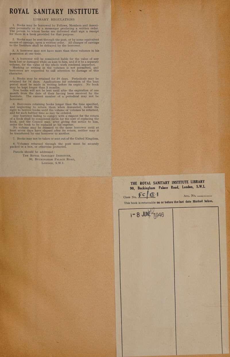 ROYAL SANITARY INSTITUTE LIBRARY REGULATIONS 1. Books may be borrowed by Fellows, Members and Associ- ates personally or by a messenger producing a written order, The person to whom books are delivered shall sign a receipt for them in a book provided for that purpose. 2. Books may be sent through the post, or by some equivalent means of carriage, upon a written order. All charges of carriage to the Institute shall be defrayed by the borrower. 3, A borrower may not have more than three volumes in his possession at one time. : 4, A borrower will be considered liable for the value of any book lost or damaged while on loan to him, and if it be a separate volume, for the value of the whole work rendered imperfect. Marking or writing in the volumes is not permitted, and borrowers are requested to call attention to damage of this character. 5. Books may be retained for 28 days. Periodicals may be retained for 14 days. Applications for extension of the. loan period must be made in writing before its expiry. No book may be kept longer than 3 months. New books will not be lent until after the expiration of one month from the date of their having been received by the Institute. The current number of a periodical may not be borrowed. 6. Borrowers retaining books longer than the time specified, and neglecting to return them when demanded, forfeit the right to borrow books until the volume or volumes be returned, and for such further time as may be ordered. Any borrower failing to comply with a request for the return of a book shall be considered liable for the cost of replacing the book, and the Council may, after giving due notice to him, order the book to be replaced at his expense. No volume may be reissued to the same borrower until at least seven days have elapsed after its return, neither may it be transferred by one borrower to another. 7. Books may not be taken or sent out of the United Kingdom. 8. Volumes returned through the post must be securely packed in a box, or otherwise protected. Parcels should be addressed : THE RovaLt SANITARY INSTITUTE, 90, BucKINGHAM PALACE ROAD, Lonpon, S.W.1.  ACC. NO. csoccorcoreccee 