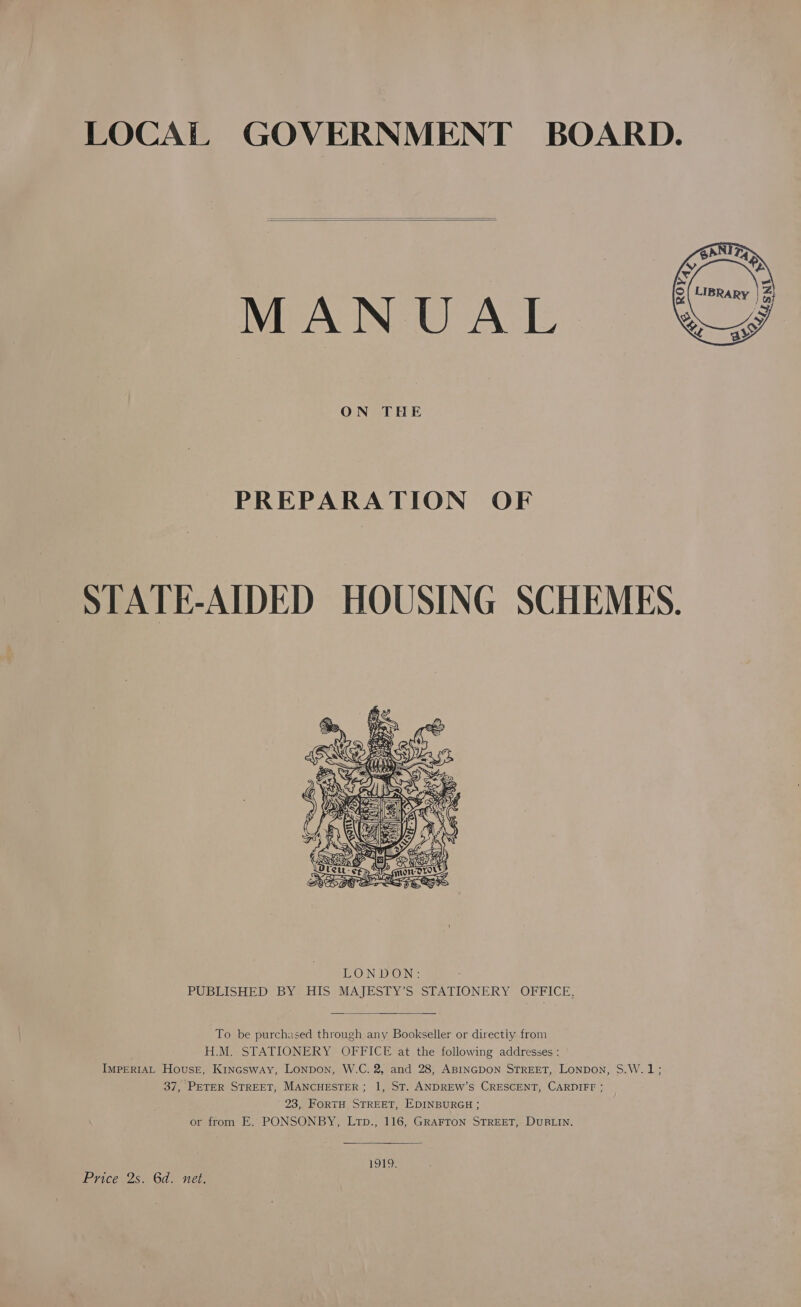 LOCAL GOVERNMENT BOARD.   MANUAL  ON THE PREPARATION OF STATE-AIDED HOUSING SCHEMES.   To be purchased through any Bookseller or directiy from H.M. STATIONERY OFFICE at the following addresses : IMPERIAL House, Kincsway, Lonpon, W.C. 2, and 28, ABINGDON STREET, Lonpon, S.W.1; 37, PETER STREET, MANCHESTER; 1, ST. ANDREW’S CRESCENT, CARDIFF ; 23, FoRTH STREET, EDINBURGH ; or from E. PONSONBY, Ltp., 116, GRAFTON STREET, DUBLIN. 1919. Price 2s. 6d. net.