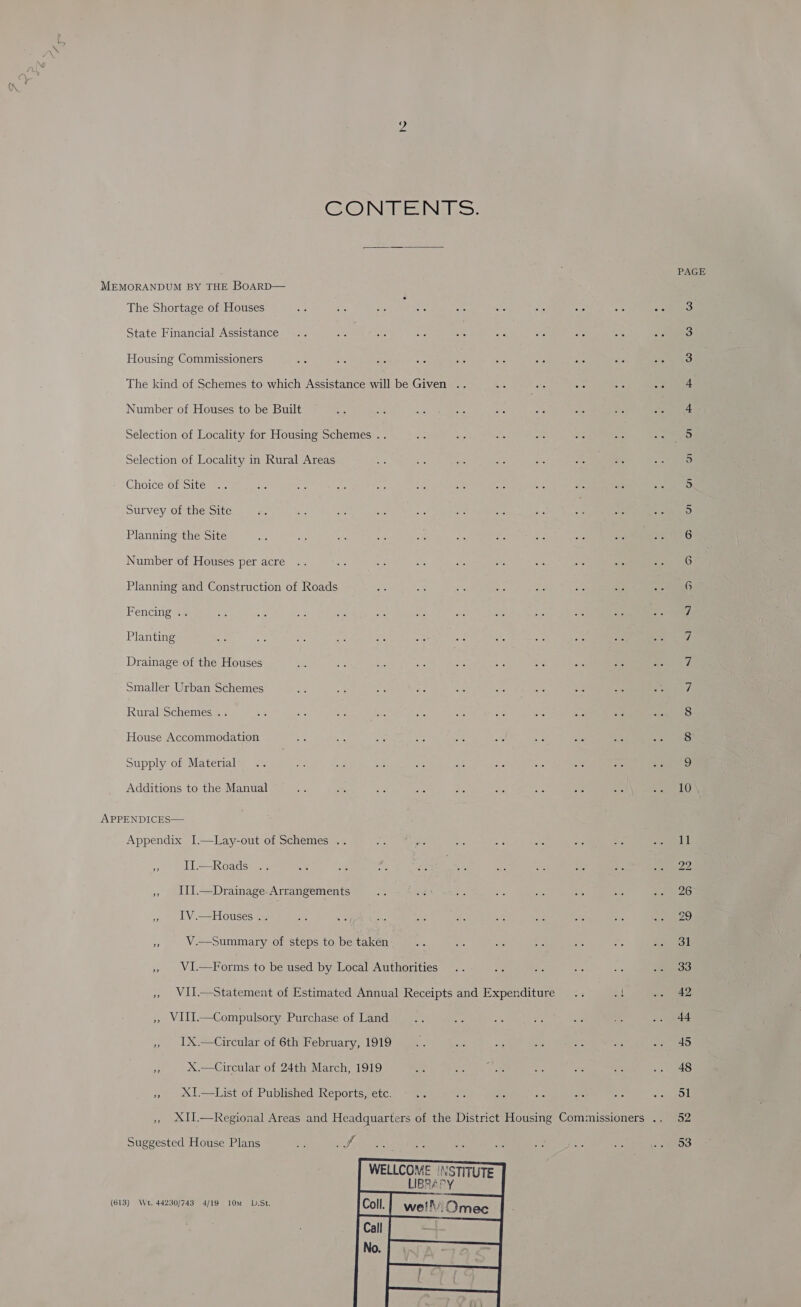 GOWN Ve INN sy PAGE MEMORANDUM BY THE BoARD— The Shortage of Houses ; 3 State Financial Assistance 3 Housing Commissioners 3 The kind of Schemes to which Assistance will be Given .. 4 Number of Houses to be Built a Selection of Locality for Housing Schemes .. 0. Selection of Locality in Rural Areas S) Choice of Site 5 Survey of the Site 5 Planning the Site 6 Number of Houses per acre 6 Planning and Construction of Roads ae ee ee sh Be af Re Bee) Fencing .. 7 Planting 7 Drainage of the Houses 1 Smaller Urban Schemes ne ye: a 5 as ee Me =a oe Ce ty Rural Schemes .. 8 House Accommodation 8 Supply of Material ss] Additions to the Manual = os a = S: she AP % a6 Se LUN APPENDICES— Appendix I.—Lay-out of Schemes .. A as os oF “is me - suet a I= Roadsirs 383 a ae om Ra a4 An “fe, ia Bip ORY » III.—Drainage-Arrangements Re eer y: 5S a &lt;% bi Rte As) » IV.—Houses.. Me sis che a - =k see ae ae Rey ke) 4 V.—Summary of steps to be taken is a cS Ae ae ee + oe » VI.—Forms to be used by Local Authorities .. es Be Ag os je eoo » WII.—Statement of Estimated Annual Receipts and Expenditure .. éf ors ees » WIII.—Compulsory Purchase of Land ae ¥e = ae wis a .. 44 , IUX.—Circular of 6th February, 1919... asd &lt; uN ve a ets a X.—Circular of 24th March, 1919 a bd TRI ae Ye a 2. 48 », XI.—List of Published Reports, etc. ve fe ae ae oe oe . On » XII.—Regional Areas and Headquarters of the District Housing Commissioners .. 52 Suggested House Plans S me Aw ne “ of oe ae Be EOS WELLCOME !NSTITUTE LIBRAPY   (613) Wt. 44230/743 4/19 10m D.St.