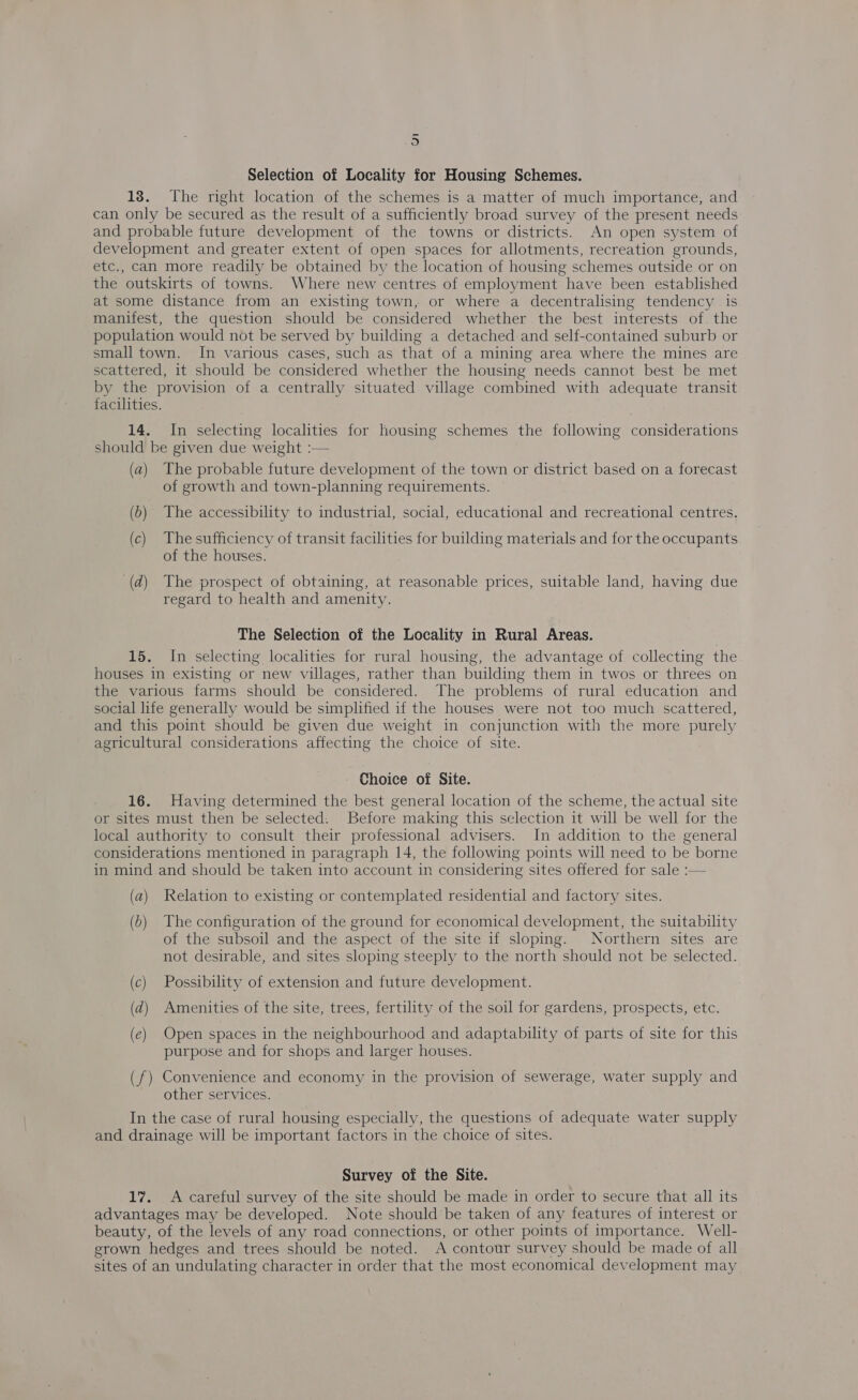 ~ -o Selection of Locality for Housing Schemes. 18. The right location of the schemes is a matter of much importance, and can only be secured as the result of a sufficiently broad survey of the present needs and probable future development of the towns or districts. An open system of development and greater extent of open spaces for allotments, recreation grounds, etc., can more readily be obtained by the location of housing schemes outside or on the outskirts of towns. Where new centres of employment have been established at some distance from an existing town, or where a decentralising tendency is manifest, the question should be considered whether the best interests of the population would not be served by building a detached and self-contained suburb or small town. In various cases, such as that of a mining area where the mines are scattered, it should be considered whether the housing needs cannot best be met by the provision of a centrally situated village combined with adequate transit facilities. 14. In selecting localities for housing schemes the following considerations should be given due weight :— (a) The probable future development of the town or district based on a forecast of growth and town-planning requirements. (b) The accessibility to industrial, social, educational and recreational centres. (c) Thesufficiency of transit facilities for building materials and for the occupants of the houses. (d) The prospect of obtaining, at reasonable prices, suitable land, having due regard to health and amenity. The Selection of the Locality in Rural Areas. 15. In selecting localities for rural housing, the advantage of collecting the houses in existing or new villages, rather than building them in twos or threes on the various farms should be considered. The problems of rural education and social life generally would be simplified if the houses were not too much scattered, and this point should be given due weight in conjunction with the more purely agricultural considerations affecting the choice of site. Choice of Site. 16. Having determined the best general location of the scheme, the actual site or sites must then be selected. Before making this selection it will be well for the local authority to consult their professional advisers. In addition to the general considerations mentioned in paragraph 14, the following points will need to be borne in mind and should be taken into account in considering sites offered for sale :— (a) Relation to existing or contemplated residential and factory sites. (5) The configuration of the ground for economical development, the suitability of the subsoil and the aspect of the site if sloping. Northern sites are not desirable, and sites sloping steeply to the north should not be selected. (c) Possibility of extension and future development. (d) Amenities of the site, trees, fertility of the soil for gardens, prospects, etc. (e) Open spaces in the neighbourhood and adaptability of parts of site for this purpose and for shops and larger houses. (f) Convenience and economy in the provision of sewerage, water supply and other services. In the case of rural housing especially, the questions of adequate water supply and drainage will be important factors in the choice of sites. Survey of the Site. 17. A careful survey of the site should be made in order to secure that all its advantages may be developed. Note should be taken of any features of interest or beauty, of the levels of any road connections, or other points of importance. Well- grown hedges and trees should be noted. A contour survey should be made of all sites of an undulating character in order that the most economical development may