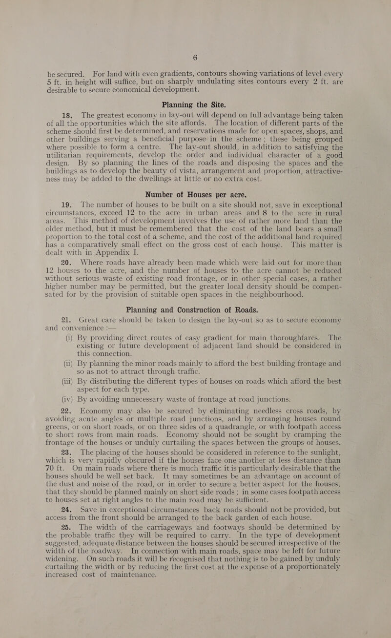 be secured. For land with even gradients, contours showing variations of level every 5 ft. in height will suffice, but on sharply undulating sites contours every 2 ft. are desirable to secure economical development. Planning the Site. 18. The greatest economy in lay-out will depend on full advantage being taken of all the opportunities which the site affords. The location of different parts of the scheme should first be determined, and reservations made for open spaces, shops, and other buildings serving a beneficial purpose in the scheme; these being grouped where possible to form a centre. The lay-out should, in addition to satisfying the utilitarian requirements, develop the order and individual character of a good design. By so planning the lines of the roads and disposing the spaces and the buildings as to develop the beauty of vista, arrangement and proportion, attractive- ness may be added to the dwellings at little or no extra cost. Number of Houses per acre. 19. The number of houses to be built on a site should not, save in exceptional circumstances, exceed 12 to the acre in urban areas and 8 to the acre in rural areas. This method of development involves the use of rather more land than the older method, but it must be remembered that the cost of the land bears a small proportion to the total cost of a scheme, and the cost of the additional land required has a comparatively small effect on the gross cost of each house. This matter is dealt with in Appendix I. 20. Where roads have already been made which were laid out for more than 12 houses to the acre, and the number of houses to the acre cannot be reduced without serious waste of existing road frontage, or in other special cases, a rather higher number may be permitted, but the greater local density should be compen- sated for by the provision of suitable open spaces in the neighbourhood. Planning and Construction of Roads. 21. Great care should be taken to design the lay-out so as to secure economy and convenience :— (i) By providing direct routes of easy gradient for main thoroughfares. The existing or future development of adjacent land should be considered in this connection. (ii) By planning the minor roads mainly to afford the best building frontage and so as not to attract through traffic. (iii) By distributing the different types of houses on roads which afford the best aspect for each type. (iv) By avoiding unnecessary waste of frontage at road junctions. 22. Economy may also be secured by eliminating needless cross roads, by avoiding acute angles or multiple road junctions, and by arranging houses round greens, or on short roads, or on three sides of a quadrangle, or with footpath access to short rows from main roads. Economy should not be sought by cramping the frontage of the houses or unduly curtailing the spaces between the groups of houses. 28. The placing of the houses should be considered in reference to the sunlight, which is very rapidly obscured if the houses face one another at less distance than 70 ft. On main roads where there is much traffic it is particularly desirable that the houses should be well set back. It may sometimes be an advantage on account of the dust and noise of the road, or in order to secure a better aspect for the houses, that they should be planned mainly on short side roads ; in some cases footpath access to houses set at right angles to the main road may be sufficient. 24, Save in exceptional circumstances back roads should not be provided, but access from the front should be arranged to the back garden of each house. 25. The width of the carriageways and footways should be determined by the probable traffic they will be required to carry. In the type of development suggested, adequate distance between the houses should be secured irrespective of the width of the roadway. In connection with main roads, space may be left for future widening. On such roads it will be recognised that nothing is to be gained by unduly curtailing the width or by reducing the first cost at the expense of a proportionately increased cost of maintenance.