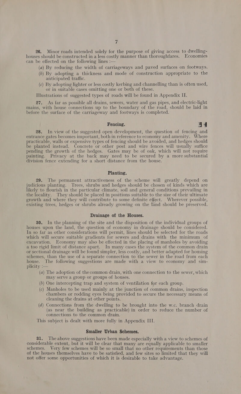 26. Minor roads intended solely for the purpose of giving access to dwelling- houses should be constructed in a less costly manner than thoroughfares. Economies can be effected on the following lines :— (a) By reducing the width of carriageways and paved surfaces on footways. (b) By adopting a thickness and mode of construction appropriate to the anticipated traffic. (c) By adopting lighter or less costly kerbing and channelling than is often used, or in suitable cases omitting one or both of these. Illustrations of suggested types of roads will be found in Appendix II. 27. As far as possible all drains, sewers, water and gas pipes, and electric-light mains, with house connections up to the boundary of the road, should be laid in before the surface of the carriageway and footways is completed. Fencing. a4 28. In view of the suggested open development, the question of fencing and entrance gates becomes important, both in reference to economy and amenity. Where practicable, walls or expensive types of fencing should be avoided, and hedges should be planted instead. Concrete or other post and wire fences will usually suffice pending the growth of the hedges. Gates may be of oak, which will not require painting. Privacy at the back may need to be secured by a more substantial division fence extending for a short distance from the house. Planting. 29. The permanent attractiveness of the scheme will greatly depend on judicious planting. Trees, shrubs and hedges should be chosen of kinds which are likely to flourish in the particular climate, soil and general conditions prevailing in the locality. They should be placed in positions suitable to the size of their ultimate growth and where they will contribute to some definite effect. Wherever possible, existing trees, hedges or shrubs already growing on the land should be preserved. Drainage of the Houses. 30. In the planning of the site and the disposition of the individual groups of houses upon the land, the question of economy in drainage should be considered. In so far as other considerations will permit, lines should be selected for the roads which will secure suitable gradients for sewers and drains with the minimum of excavation. Economy may also be effected in the placing of manholes by avoiding a too rigid limit of distance apart. In many cases the system of the common drain or sectional drainage will be found simpler, less costly, and better adapted for housing schemes, than the use of a separate connection to the sewer in the road from each house. The following suggestions are made with a view to economy and sim- plicity :— (a) The adoption of the common drain, with one connection to the sewer, which may serve a group or groups of houses. (b) One intercepting trap and system of ventilation for each group. (c) Manholes to be used mainly at the junction of common drains, inspection chambers or rodding eyes being provided to secure the necessary means of cleaning the drains at other points. (d) Connections from the dwelling to be brought into the w.c. branch drain (as near the building as practicable) in order to reduce the number of connections to the common drain. This subject is dealt with more fully in Appendix III. Smaller Urban Schemes. 31. Theabove suggestions have been made especially with a view to schemes of considerable extent, but it will be clear that many are equally applicable to smaller schemes. Very few schemes will be so small that no other requirements than those of the houses themselves have to be satisfied, and few sites so limited that they will not offer some opportunities of which it is desirable to take advantage.