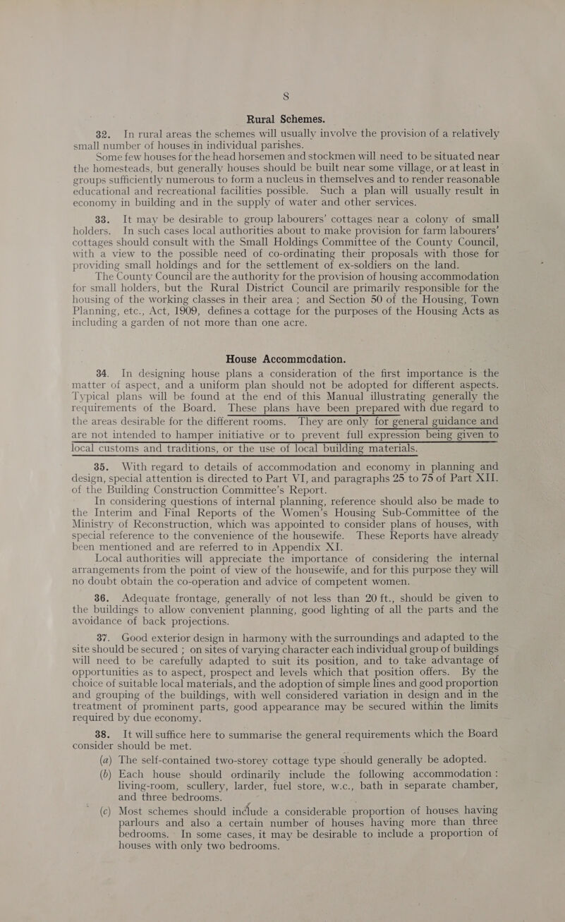Rural Schemes. 32. Inrural areas the schemes will usually involve the provision of a relatively small number of houses in individual parishes. Some few houses for the head horsemen and stockmen will need to be situated near the homesteads, but generally houses should be built near some village, or at least in groups sufficiently numerous to form a nucleus in themselves and to render reasonable educational and recreational facilities possible. Such a plan will usually result in economy in building and in the supply of water and other services. 33. It may be desirable to group labourers’ cottages near a colony of small holders. In such cases local authorities about to make provision for farm labourers’ cottages should consult with the Small Holdings Committee of the County Council, with a view to the possible need of co-ordinating their proposals with those for providing small holdings and for the settlement of ex-soldiers on the land. The County Council are the authority for the provision of housing accommodation for small holders, but the Rural District Council are primarily responsible for the housing of the working classes in their area ; and Section 50 of the Housing, Town Planning, etc., Act, 1909, definesa cottage for the purposes of the Housing Acts as including a garden of not more than one acre. House Accommodation. 34. In designing house plans a consideration of the first importance is the matter of aspect, and a uniform plan should not be adopted for different aspects. Typical plans will be found at the end of this Manual illustrating generally the requirements of the Board. These plans have been prepared with due regard to the areas desirable for the different rooms. They are only for general guidance and are not intended to hamper initiative or to prevent. full expression being given to local customs and traditions, or the use of local building materials. 35. With regard to details of accommodation and economy in planning and design, special attention is directed to Part VI, and paragraphs 25 to 75 of Part XII. of the Building Construction Committee’s Report. In considering questions of internal planning, reference should also be made to the Interim and Final Reports of the Women’s Housing Sub-Committee of the Ministry of Reconstruction, which was appointed to consider plans of houses, with special reference to the convenience of the housewife. These Reports have already been mentioned and are referred to in Appendix XI. Local authorities will appreciate the importance of considering the internal arrangements from the point of view of the housewife, and for this purpose they will no doubt obtain the co-operation and advice of competent women. 36. Adequate frontage, generally of not less than 20 ft., should be given to the buildings to allow convenient planning, good lighting of all the parts and the avoidance of back projections. 37. Good exterior design in harmony with the surroundings and adapted to the site should be secured ; on sites of varying character each individual group of buildings will need to be carefully adapted to suit its position, and to take advantage of opportunities as to aspect, prospect and levels which that position offers. By the choice of suitable local materials, and the adoption of simple lines and good proportion and grouping of the buildings, with well considered variation in design and in the treatment of prominent parts, good appearance may be secured within the limits required by due economy. 38. It willsuffice here to summarise the general requirements which the Board consider should be met. : (a) The self-contained two-storey cottage type should generally be adopted. (b) Each house should ordinarily include the following accommodation : living-room, scullery, larder, fuel store, w.c., bath in separate chamber, and three bedrooms. (c) Most schemes should indlude a considerable proportion of houses, having parlours and also a certain number of houses having more than three bedrooms. In some cases, it may be desirable to include a proportion of houses with only two bedrooms.