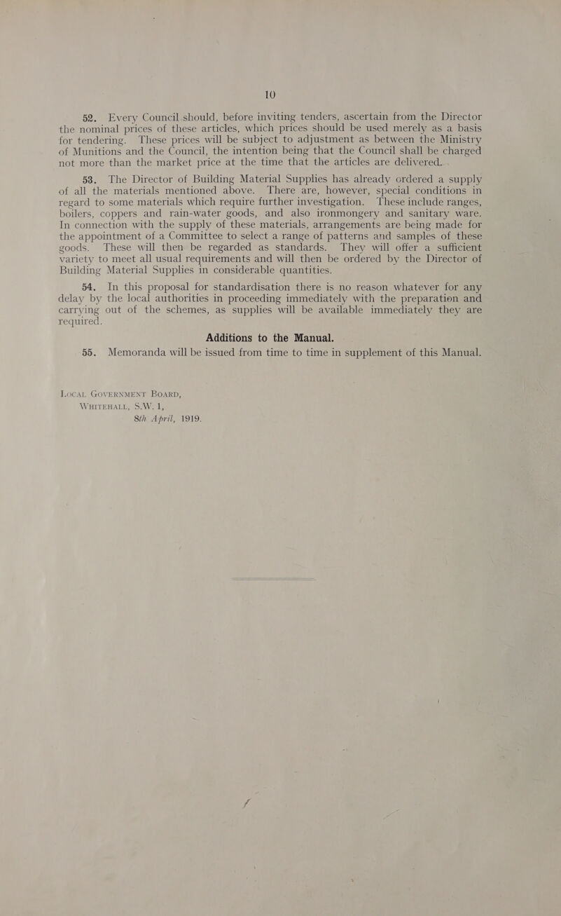 52. Every Council-should, before inviting tenders, ascertain from the Director the nominal prices of these articles, which prices should be used merely as a basis for tendering. These prices will be subject to adjustment as between the Ministry of Munitions and the Council, the intention being that the Council shall be charged not more than the market price at the time that the articles are delivered... 58. The Director of Building Material Supplies has already ordered a supply of all the materials mentioned above. There are, however, special conditions in regard to some materials which require further investigation. These include ranges, boilers, coppers and rain-water goods, and also ironmongery and sanitary ware. In connection with the supply of these materials, arrangements are being made for the appointment of a Committee to select a range of patterns and samples of these goods. These will then be regarded as standards. They will offer a sufficient variety to meet all usual requirements and will then be ordered by the Director of Building Material Supplies in considerable quantities. 54. In this proposal for standardisation there is no reason whatever for any delay by the local authorities in proceeding immediately with the preparation and carrying out of the schemes, as supplies will be available immediately they are required. Additions to the Manual. 55. Memoranda will be issued from time to time in supplement of this Manual. JocaAL GOVERNMENT BOARD, WHITEHALL, S.W. 1, 8th April, 1919.  