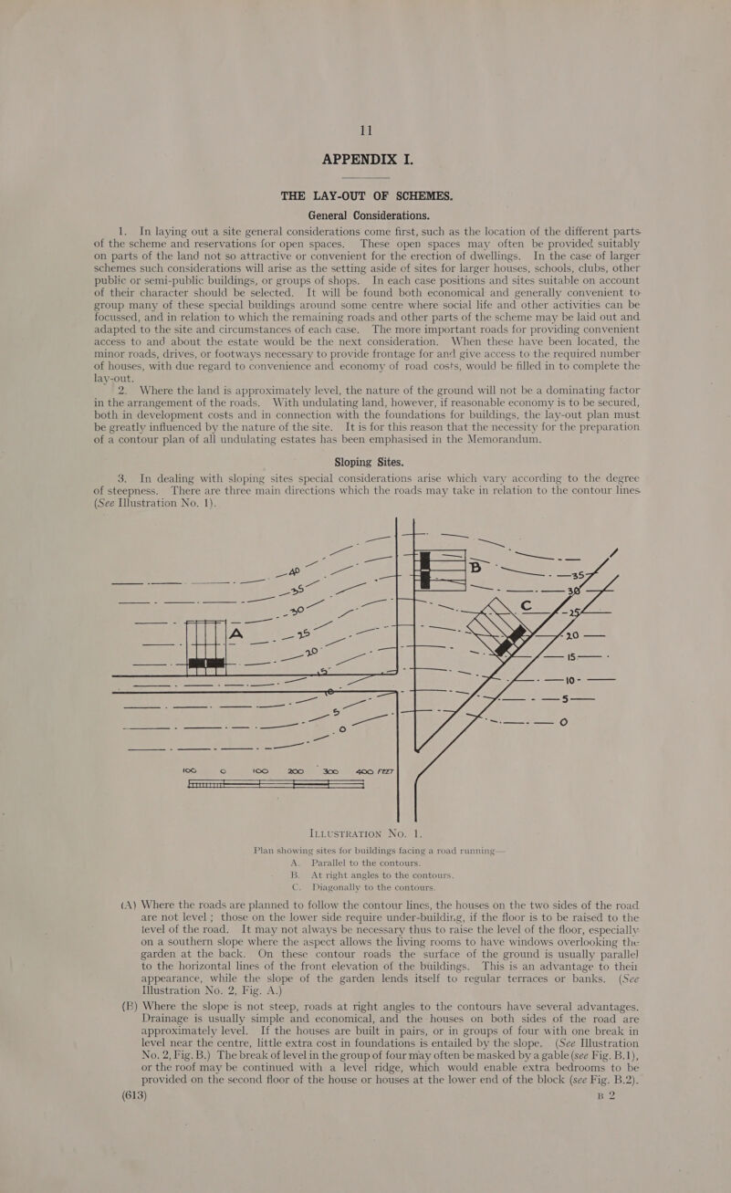 APPENDIX I. THE LAY-OUT OF SCHEMES. General Considerations. 1. In laying out a site general considerations come first, such as the location of the different parts of the scheme and reservations for open spaces. These open spaces may often be provided suitably on parts of the land not so attractive or convenient for the erection of dwellings. In the case of larger schemes such considerations will arise as the setting aside of sites for larger houses, schools, clubs, other public or semi-public buildings, or groups of shops. In each case positions and sites suitable on account of their character should be selected. It will be found both economical and generally convenient to: group many of these special buildings around some centre where social life and other activities can be focussed, and in relation to which the remaining roads and other parts of the scheme may be laid out and adapted to the site and circumstances of each case. The more important roads for providing convenient access to and about the estate would be the next consideration. When these have been located, the minor roads, drives, or footways necessary to provide frontage for and give access to the required number of houses, with due regard to convenience and economy of road costs, would be filled in to complete the lay-out. 2. Where the land is approximately level, the nature of the ground will not be a dominating factor in the arrangement of the roads. With undulating land, however, if reasonable economy is to be secured, both in development costs and in connection with the foundations for buildings, the lay-out plan must be greatly influenced by the nature of the site. It is for this reason that the necessity for the preparation of a contour plan of all undulating estates has been emphasised in the Memorandum. Sloping Sites. 3. In dealing with sloping sites special considerations arise which vary according to the degree of steepness. There are three main directions which the roads may take in relation to the contour lines (See Illustration No. 1).  Plan showing sites for buildings facing a road running— A. Parallel to the contours. B. At right angles to the contours. C. Diagonally to the contours. (A) Where the roads are planned to follow the contour lines, the houses on the two sides of the road are not level ; those on the lower side require under-building, if the floor is to be raised to the level of the road. It may not always be necessary thus to raise the level of the floor, especially on a southern slope where the aspect allows the living rooms to have windows overlooking the garden at the back. On these contour roads the surface of the ground is usually parallel to the horizontal lines of the front elevation of the buildings. This is an advantage to thei appearance, while the slope of the garden lends itself to regular terraces or banks. (See Illustration No. 2, Fig. A.) (B) Where the slope is not steep, roads at right angles to the contours have several advantages. Drainage is usually simple and economical, and the houses on both sides of the road are approximately level. If the houses are built in pairs, or in groups of four with one break in level near the centre, little extra cost in foundations is entailed by the slope. (See Ilustration No. 2, Fig. B.) The break of level in the group of four may often be masked by a gable (see Fig. B.1), or the roof may be continued with a level ridge, which would enable extra bedrooms to be provided on the second floor of the house or houses at the lower end of the block (see Fig. B.2). (613) B 2