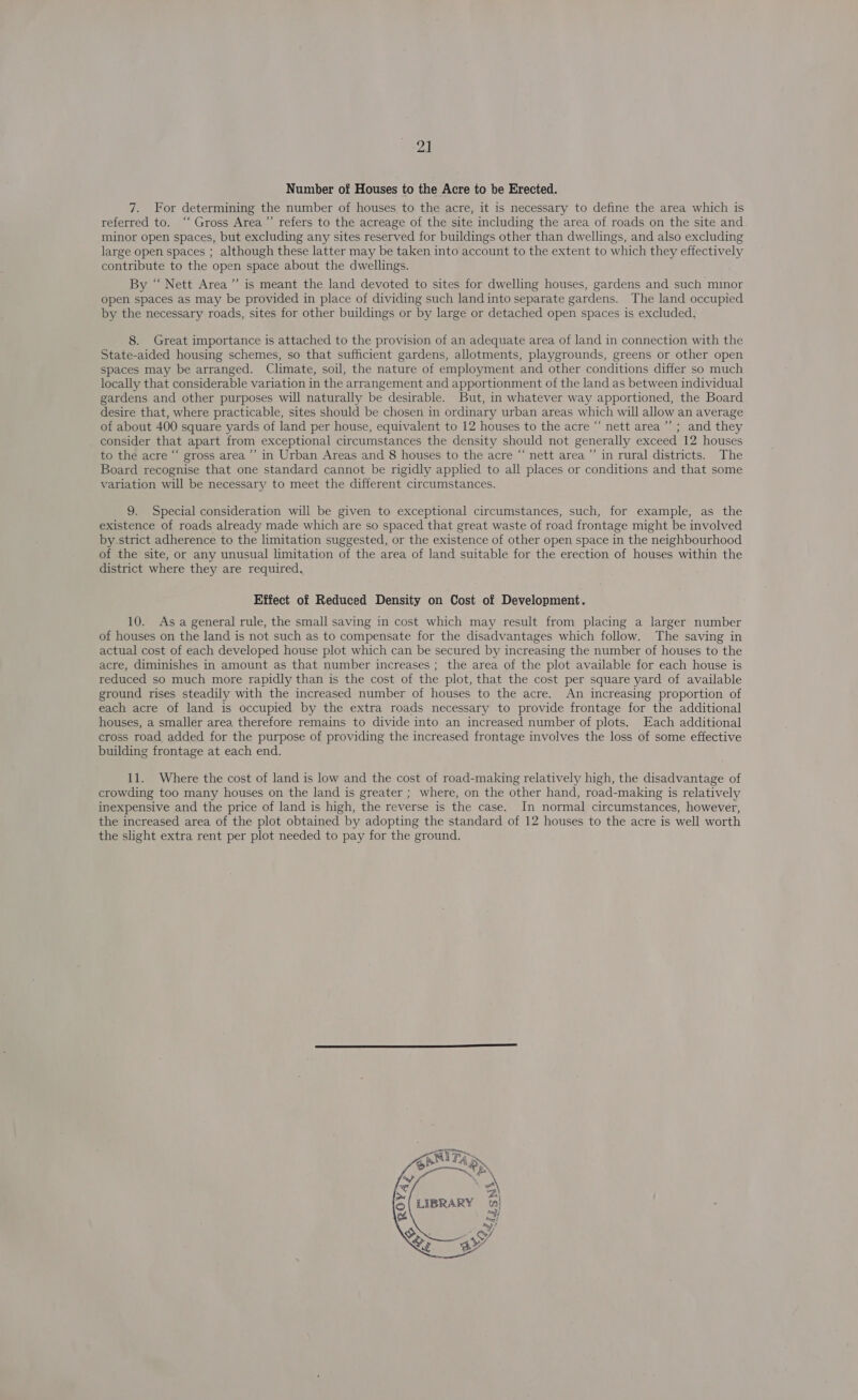 Number of Houses to the Acre to be Erected. 7. For determining the number of houses to the acre, it is necessary to define the area which is referred to. “‘ Gross Area”’ refers to the acreage of the site including the area of roads on the site and minor open spaces, but excluding any sites reserved for buildings other than dwellings, and also excluding large open spaces ; although these latter may be taken into account to the extent to which they effectively contribute to the open space about the dwellings. By “ Nett Area ”’ is meant the land devoted to sites for dwelling houses, gardens and such minor open spaces as may be provided in place of dividing such land into separate gardens. The land occupied by the necessary roads, sites for other buildings or by large or detached open spaces is excluded, 8. Great importance is attached to the provision of an adequate area of land in connection with the State-aided housing schemes, so that sufficient gardens, allotments, playgrounds, greens or other open spaces may be arranged. Climate, soil, the nature of employment and other conditions differ so much locally that considerable variation in the arrangement and apportionment of the land as between individual gardens and other purposes will naturally be desirable. But, in whatever way apportioned, the Board desire that, where practicable, sites should be chosen in ordinary urban areas which will allow an average of about 400 square yards of land per house, equivalent to 12 houses to the acre “‘ nett area’ ; and they consider that apart from exceptional circumstances the density should not generally exceed 12 houses to the acre “‘ gross area’ in Urban Areas and 8 houses to the acre “ nett area’ in rural districts. The Board recognise that one standard cannot be rigidly applied to all places or conditions and that some variation will be necessary to meet the different circumstances. 9. Special consideration will be given to exceptional circumstances, such, for example, as the existence of roads already made which are so spaced that great waste of road frontage might be involved by.strict adherence to the limitation suggested, or the existence of other open space in the neighbourhood of the site, or any unusual limitation of the area of land suitable for the erection of houses within the district where they are required, Effect of Reduced Density on Cost of Development. 10. Asa general rule, the small saving in cost which may result from placing a larger number of houses on the land is not such as to compensate for the disadvantages which follow. The saving in actual cost of each developed house plot which can be secured by increasing the number of houses to the acre, diminishes in amount as that number increases ; the area of the plot available for each house is reduced so much more rapidly than is the cost of the plot, that the cost per square yard of available ground rises steadily with the increased number of houses to the acre. An increasing proportion of each acre of land is occupied by the extra roads necessary to provide frontage for the additional houses, a smaller area therefore remains to divide into an increased number of plots. Each additional cross road added for the purpose of providing the increased frontage involves the loss of some effective building frontage at each end. 11. Where the cost of land is low and the cost of road-making relatively high, the disadvantage of crowding too many houses on the land is greater ; where, on the other hand, road-making is relatively inexpensive and the price of land is high, the reverse is the case. In normal circumstances, however, the increased area of the plot obtained by adopting the standard of 12 houses to the acre is well worth the slight extra rent per plot needed to pay for the ground. 