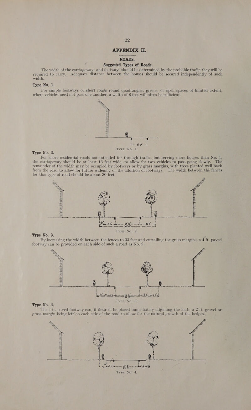 APPENDIX II. ROADS. Suggested Types of Roads. The width of the carriageways and footways should be determined by the probable traffic they will be required to carry. Adequate distance between the houses should be secured independently of such width. Type No. 1. For simple footways or short roads round quadrangles, greens, or open spaces of limited extent, where vehicles need not pass one another, a width of 8 feet will often be sufficient.   . a | ae Oats tyers Nowe Type No. 2. For short residential roads not intended for through traffic, but serving more houses than No. 1, the carriageway should be at least 13 feet wide, to allow for two vehicles to pass going slowly. The remainder of the width may be occupied by footways or by grass margins, with trees planted well back from the road to allow for future widening or the addition of footways. The width between the fences for this type of road should be about 30 feet.  &lt;i 3px AR Bos bs ak Yi te   Kf Var Xt eee) poreavcinan 11 neal i sereamacotves wierd AS ete ese, . = Lo | lige eee ae aad ais wah (ia ee Oe tS ene geese Type No. 2. Type No. 3. By increasing the width between the fences to 33 feet and curtailing the grass margins, a 4 ft. paved footway can be provided on each side of such a road as No. 2.  Type No. 4. The 4 ft. paved footway can, if desired, be placed immediately adjoining the kerb, a 2 ft. gravel or grass margin being left’on each side of the road to allow for the natural growth of the hedges.  Age fas ; (We xchion ape “Se | bel aia! a ~*~ ue r teto a 5 H | Ween eee + — wot — dao set]  Typr No. 4.