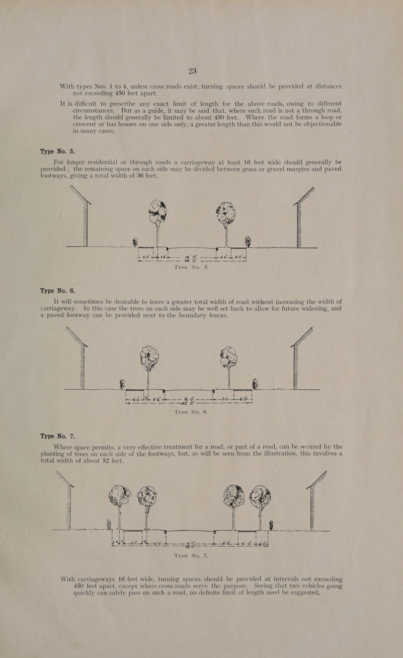 With types Nos. | to 4, unless cross roads exist, turning spaces should be provided at distances not exceeding 450 feet apart. It is difficult to prescribe any exact limit of length for the above roads, owing to different circumstances. But as a guide, it may be said that, where such road is not a through road, the length should generally be limited to about 450 feet. Where the road forms a loop or crescent or has houses on one side only, a greater length than this would not be objectionable in many cases. Type No. 5. For longer residential or through roads a carriageway at least 16 feet wide should generally be provided ; the remaining space on each side may be divided between grass or gravel margins and paved footways, giving a total width of 36 feet.  Typr No. 5. Type No. 6. It will sometimes be desirable to leave a greater total width of road without increasing the width of carriageway. In this case the trees on each side may be well set back to allow for future widening, and a paved footway can be provided next to the boundary fences.   | Hal \ | bh -€0- Be RGisia == 16 Of ae jo 4 ee —A42’ fom eee Type No. 6. Type No. 7. Where space permits, a very effective treatment for a road, or part of a road, can be secured by the planting of trees on each side of the footways, but, as will be seen from the illustration, this involves a total width of about 52 feet. +3   With carriageways 16 feet wide, turning spaces should be provided at intervals not exceeding 450 feet apart, except where cross roads serve the purpose. Seeing that two vehicles going quickly can safely pass on such a road, no definite limit of length need be suggested,