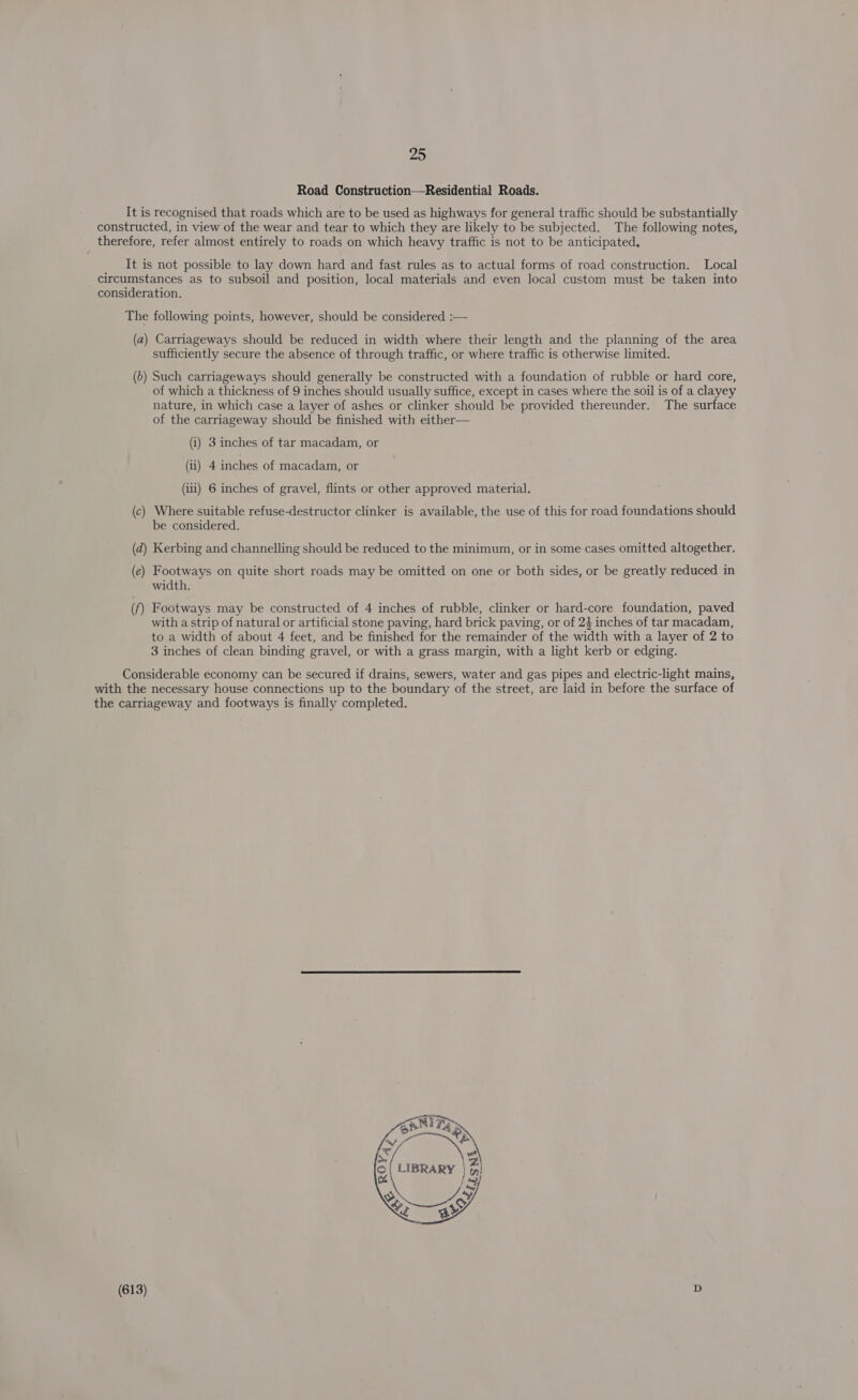 Road Construction—Residential Roads. It is recognised that roads which are to be used as highways for general traffic should be substantially constructed, in view of the wear and tear to which they are likely to be subjected. The following notes, therefore, refer almost entirely to roads on which heavy traffic is not to be anticipated, __ It is not possible to lay down hard and fast rules as to actual forms of road construction. Local circumstances as to subsoil and position, local materials and even local custom must be taken into consideration. The following points, however, should be considered :— (a) Carriageways should be reduced in width where their length and the planning of the area sufficiently secure the absence of through traffic, or where traffic is otherwise limited. (6) Such carriageways should generally be constructed with a foundation of rubble or hard core, of which a thickness of 9 inches should usually suffice, except in cases where the soil is of a clayey nature, in which case a layer of ashes or clinker should be provided thereunder. The surface of the carriageway should be finished with either— (i) 3 inches of tar macadam, or (i) 4 inches of macadam, or (ili) 6 inches of gravel, flints or other approved material. (c) Where suitable refuse-destructor clinker is available, the use of this for road foundations should be considered. (d) Kerbing and channelling should be reduced to the minimum, or in some-cases omitted altogether. (e) Footways on quite short roads may be omitted on one or both sides, or be greatly reduced in width. (f) Footways may be constructed of 4 inches of rubble, clinker or hard-core foundation, paved with a strip of natural or artificial stone paving, hard brick paving, or of 23 inches of tar macadam, to a width of about 4 feet, and be finished for the remainder of the width with a layer of 2 to 3 inches of clean binding gravel, or with a grass margin, with a light kerb or edging. Considerable economy can be secured if drains, sewers, water and gas pipes and electric-light mains, with the necessary house connections up to the boundary of the street, are laid in before the surface of the carriageway and footways is finally completed.   Ta Sy ° a4  (613)
