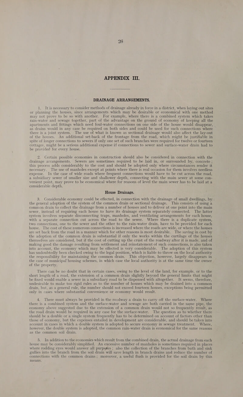 APPENDIX III. DRAINAGE ARRANGEMENTS. 1. It is necessary to consider methods of drainage already in force in a district, when laying out sites or planning the houses, since arrangements which may be desirable or economical with one method may not prove to be so with another. For example, where there is a combined system which takes rain-water and sewage together, part of the advantage on the ground of economy of keeping all the apartments and fittings which need foul-water connections on one side of the house would disappear, as drains would in any case be required on both sides and could be used for such connections where there is a joint system. The use of what is known as sectional drainage would also affect the lay-out of the houses. An additional set-back of the frontage from the road, which might be justifiable in spite of longer connections to sewers if only one set of such branches were required for twelve or fourteen cottages, might be a serious additional expense if connections to sewer and surface- vate drain had to be provided for every house. 2. Certain possible economies in construction should also be considered in connection with the drainage arrangements. Sewers are sometimes required to be laid in, or surrounded by, concrete ; this process adds considerably to the cost and should be adopted only where circumstances render it necessary. The use of manholes except at points where there is real occasion for them involves needless expense. In the case of wide roads where frequent connections would have to be cut across the road, a subsidiary sewer of smaller size and shallower depth, connecting with the main sewer at some con- venient point, may prove to be economical where for reasons of level the main sewer has to be laid at a considerable depth. House Drainage. 3. Considerable economy could be effected, in connection with the drainage of small dwellings, by | the general adoption of the system of the common drain or sectional drainage. This consists of using a common drain to collect the drainage from a number of houses and to deliver at one point into the main sewer, instead of requiring each house to have its drainage system separately connected. The latter system involves separate disconnecting traps, manholes, and ventilating arrangements for each house, with a separate connection cut across the road to the sewer. Where there is a duplicate system, two connections, one to the sewer and the other to the rain-water drain, have to be provided for each house. The cost of these numerous connections is increased where the roads are wide, or where the houses are set back from the road in a manner which for other reasons is.most desirable. The saving in cost by the adoption of the common drain is substantial if only the works within the curtilage of the houses themselves are considered, but if the cost of cutting up the crust of the roadway after it is made, and of making good the damage resulting from settlement and reinstatement of such connections, is also taken into account, the economy which may be effected is very considerable. The adoption of this system has undoubtedly been checked owing to the legal position, which is liable to throw on the local authority the responsibility for maintaining the common drain. This objection, however, largely disappears in the case of municipal housing schemes, in n which case the local authority is at the same time the owner of the property. There can be no doubt that in certain cases, owing to the level of the land, for example, or to the short length of a road, the extension of a common drain slightly beyond the general limits that might be fixed would enable a sewer in a subsidiary road to be dispensed with altogether. It seems, therefore, undesirable to make too rigid rules as to the number of houses which may be drained into a common drain, but, as a general rule, the number should not exceed fourteen houses, exceptions being permitted only in cases where substantial convenience or economy would result. 4, There must always be provided in the roadway a drain to carry off the surface-water. Where there is a combined system and the surface-water and sewage are both carried in the same pipe, the economy above suggested due to the extension of a common drain would not so frequently result, as the road drain would be required in any case for the surface-water. The question as to whether there should be a double or a single system frequently has to be determined on account of factors other than those of economy, but the expenses entailed in development are considerable, and should be taken into account in cases in which a double system is adopted to secure economy in sewage treatment. Where, however, the double system is adopted, the common rain-water drain is economical for the same reasons as the common soil drain. 5. In addition to the economies which result from the combined drain, the actual drainage from each house may be considerably simplified. An excessive number of manholes is sometimes required in places where rodding eyes would answer all purpoges ; also the collection of the branches from bath and sink gullies into the branch from the soil drain will save length in branch drains and reduce the number of connections with the common drains ; moreover, a useful flush is provided for the soil drain by this means. :