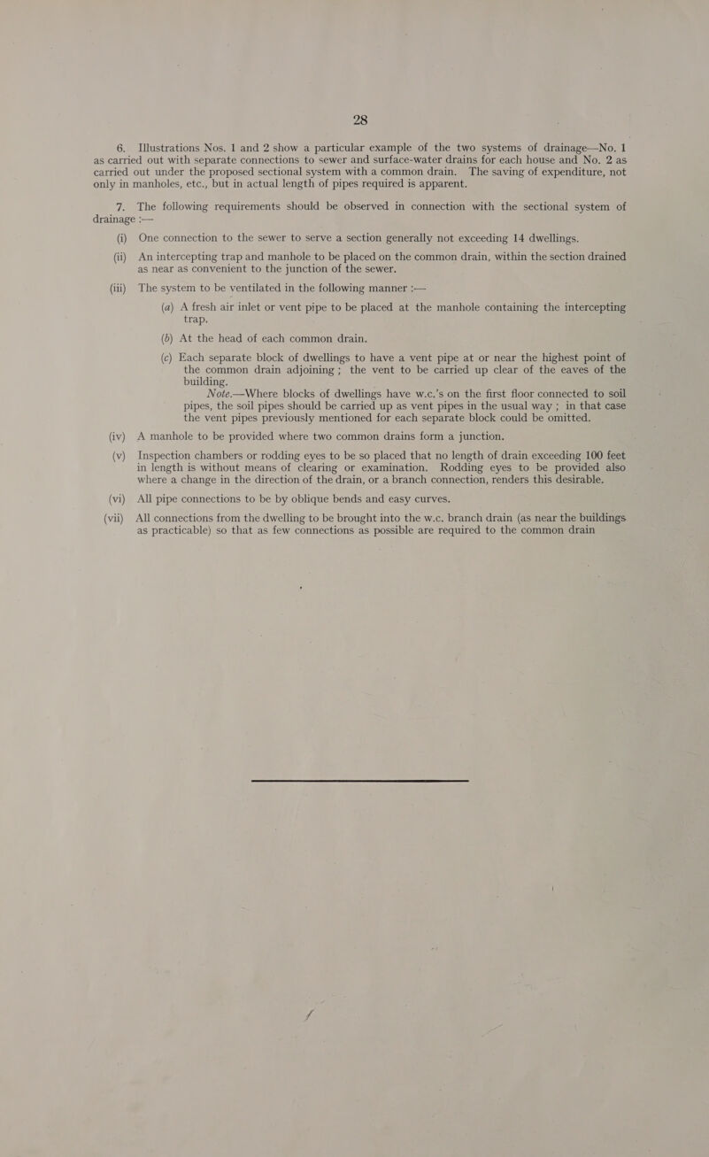 6. Illustrations Nos. 1 and 2 show a particular example of the two systems of drainage—No. 1 fl: The following requirements should be observed in connection with the sectional system of (i) (ii) (iii) (vi) (vii) One connection to the sewer to serve a section generally not exceeding 14 dwellings. An intercepting trap and manhole to be placed on the common drain, within the section drained as near as convenient to the junction of the sewer. The system to be ventilated in the following manner :— (a) A fresh air inlet or vent pipe to be placed at the manhole containing the intercepting trap. (6) At the head of each common drain. (c) Each separate block of dwellings to have a vent pipe at or near the highest point of the common drain adjoining ; the vent to be carried up clear of the eaves of the building. Note.—Where blocks of dwellings have w.c.’s on the first floor connected to soil pipes, the soil pipes should be carried up as vent pipes in the usual way ; in that case the vent pipes previously mentioned for each separate block could be omitted. A manhole to be provided where two common drains form a junction. Inspection chambers or rodding eyes to be so placed that no length of drain exceeding 100 feet in length is without means of clearing or examination. Rodding eyes to be provided also where a change in the direction of the drain, or a branch connection, renders this desirable. All pipe connections to be by oblique bends and easy curves. All connections from the dwelling to be brought into the w.c. branch drain (as near the buildings as practicable) so that as few connections as possible are required to the common drain