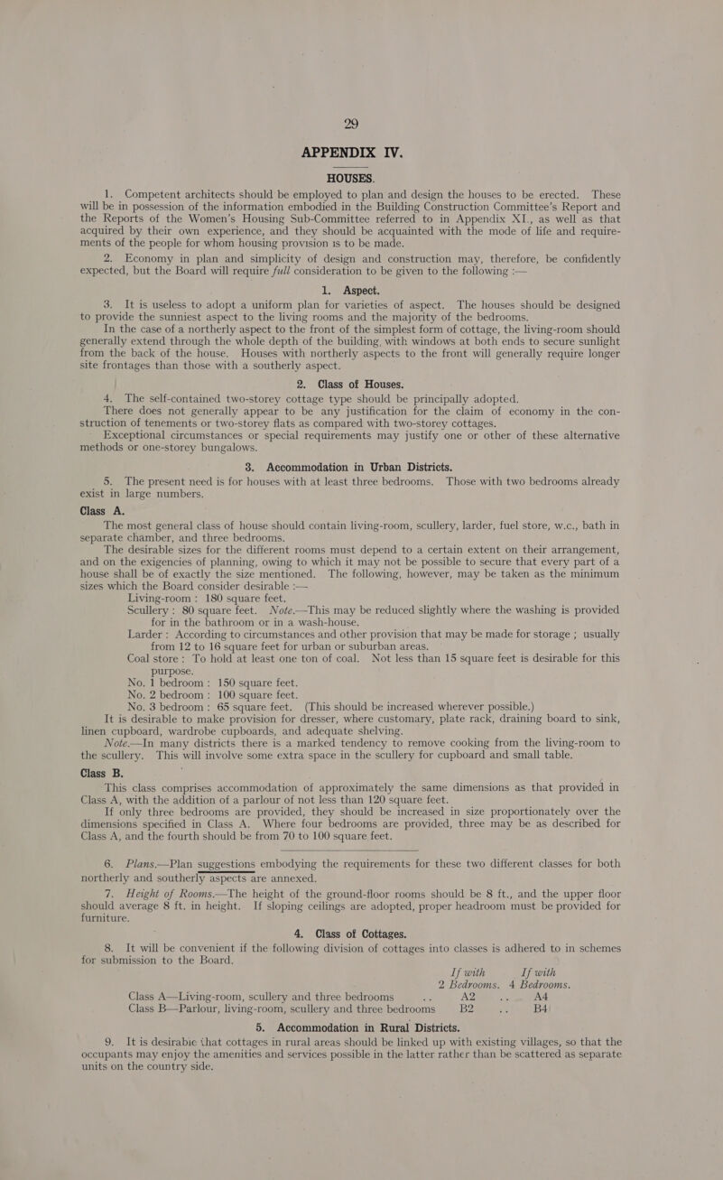 APPENDIX IV. HOUSES. 1. Competent architects should be employed to plan and design the houses to be erected. These will be in possession of the information embodied in the Building Construction Committee’s Report and the Reports of the Women’s Housing Sub-Committee referred to in Appendix XI, as well as that acquired by their own experience, and they should be acquainted with the mode of life and require- ments of the people for whom housing provision 1s to be made. 2. Economy in plan and simplicity of design and construction may, therefore, be confidently expected, but the Board will require full consideration to be given to the following :— 1. Aspect. 3. It is useless to adopt a uniform plan for varieties of aspect. The houses should be designed to provide the sunniest aspect to the living rooms and the majority of the bedrooms. In the case of a northerly aspect to the front of the simplest form of cottage, the living-room should generally extend through the whole depth of the building, with windows at both ends to secure sunlight from the back of the house. Houses with northerly aspects to the front will generally require longer site frontages than those with a southerly aspect. 2. Class of Houses. 4. The self-contained two-storey cottage type should be principally adopted. There does not generally appear to be any justification for the claim of economy in the con- struction of tenements or two-storey flats as compared with two-storey cottages. Exceptional circumstances or special requirements may justify one or other of these alternative methods or one-storey bungalows. 8. Accommodation in Urban Districts. 5. The present need is for houses with at least three bedrooms. Those with two bedrooms already exist in large numbers. Class A. The most general class of house should contain living-room, scullery, larder, fuel store, w.c., bath in separate chamber, and three bedrooms. The desirable sizes for the different rooms must depend to a certain extent on their arrangement, and on the exigencies of planning, owing to which it may not be possible to secure that every part of a house shall be of exactly the size mentioned. The following, however, may be taken as the minimum sizes which the Board consider desirable :— Living-room : 180 square feet. Scullery : 80 square feet. Note.—This may be reduced slightly where the washing is provided for in the bathroom or in a wash-house. Larder : According to circumstances and other provision that may be made for storage ; usually from 12 to 16 square feet for urban or suburban areas. Coal store: To hold at least one ton of coal. Not less than 15 square feet is desirable for this purpose. No. 1 bedroom: 150 square feet. No. 2 bedroom : 100 square feet. No. 3 bedroom : 65 square feet. (This should be increased wherever possible.) It is desirable to make provision for dresser, where customary, plate rack, draining board to sink, linen cupboard, wardrobe cupboards, and adequate shelving. Note.—In many districts there is a marked tendency to remove cooking from the living-room to the scullery. This will involve some extra space in the scullery for cupboard and small table. Class B. This class comprises accommodation of approximately the same dimensions as that provided in Class A, with the addition of a parlour of not less than 120 square feet. If only three bedrooms are provided, they should be increased in size proportionately over the dimensions specified in Class A. Where four bedrooms are provided, three may be as described for Class A, and the fourth should be from 70 to 100 square feet.  6. Plans.—Plan suggestions embodying the requirements for these two different classes for both northerly and southerly aspects are annexed. 7. Height of Rooms.—The height of the ground-floor rooms should be 8 ft., and the upper floor should average 8 ft. in height. If sloping ceilings are adopted, proper headroom must be provided for furniture. 4, Class of Cottages. 8. It will be convenient if the following division of cottages into classes is adhered to in schemes for submission to the Board. If with If with 2 Bedrooms. 4 Bedrooms. Class A—Living-room, scullery and three bedrooms oe A2 gs A4 Class B—Parlour, living-room, scullery and three bedrooms B2 = B4 5. Accommodation in Rural Districts. 9. It is desirabie that cottages in rural areas should be linked up with existing villages, so that the occupants may enjoy the amenities and services possible in the latter rather than be scattered as separate units on the country side.