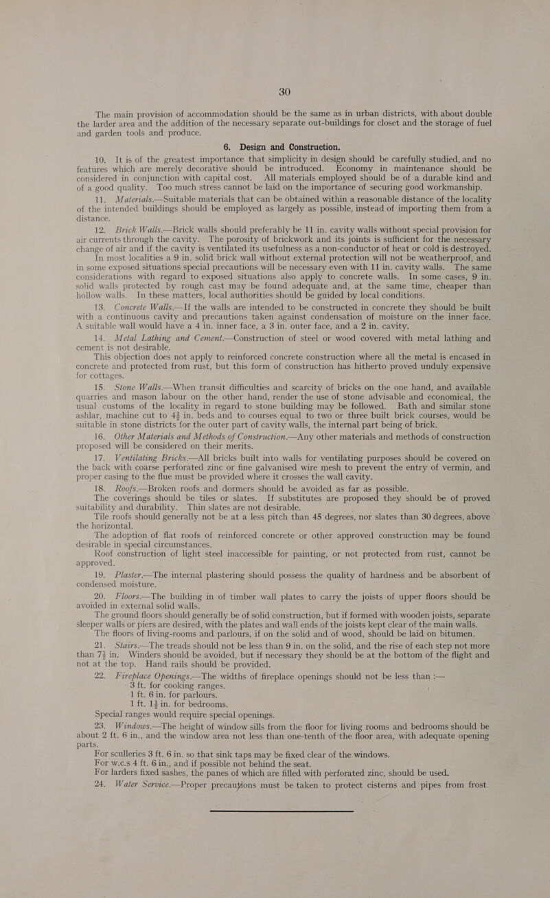 The main provision of accommodation should be the same as in urban districts, with about double the larder area and the addition of the necessary separate out-buildings for closet and the storage of fuel and garden tools and produce. 6. Design and Construction. 10. It is of the greatest importance that simplicity in design should be carefully studied, and no features which are merely decorative should be introduced. Economy in maintenance should be considered in conjunction with capital cost. All materials employed should be of a durable kind and of a good quality. Too much stress cannot be laid on the importance of securing good workmanship. 11. Materials —Suitable materials that can be obtained within a reasonable distance of the locality of the intended buildings should be employed as largely as possible, instead of importing them from a distance. 12. Brick Walls.—Brick walls should preferably be 11 in. cavity walls without special provision for air currents through the cavity. The porosity of brickwork and its joints is sufficient for the necessary change of air and if the cavity is ventilated its usefulness as a non-conductor of heat or cold is destroyed. - In most localities a 9 in. solid brick wall without external protection will not be weatherproof, and in some exposed situations special precautions will be necessary even with 11 in. cavity walls. The same considerations with regard to exposed situations also apply to concrete walls. In some cases, 9 in. solid walls protected by rough cast may be found adequate and, at the same time, cheaper than hollow walls. In these matters, local authorities should be guided by local conditions. 13. Concrete Walls —If the walls are intended to be constructed in concrete they should be built with a continuous cavity and precautions taken against condensation of moisture on the inner face. A suitable wall would have a 4 in. inner face, a 3 in. outer face, and a 2 in. cavity. 14. Metal Lathing and Cement.—Construction of steel or wood covered with metal lathing and cement is not desirable. This objection does not apply to reinforced concrete construction where all the metal is encased in concrete and protected from rust, but this form of construction has hitherto proved unduly expensive for cottages. 15. Stone Walls.—When transit difficulties and scarcity of bricks on the one hand, and available quarries and mason labour on the other hand, render the use of stone advisable and economical, the usual customs of the locality in regard to stone building may be followed. Bath and similar stone ashlar, machine cut to 43 in. beds and to courses equal to two or three built brick courses, would be suitable in stone districts for the outer part of cavity walls, the internal part being of brick. 16, Other Materials and Methods of Construction.—Any other materials and methods of construction proposed will be considered on their merits. 17. Ventilating Bricks —All bricks built into walls for ventilating purposes should be covered on the back with coarse perforated zinc or fine galvanised wire mesh to prevent the entry of vermin, and proper casing to the flue must be provided where it crosses the wall cavity. 18. Roofs—Broken roofs and dormers should be avoided as far as possible. The coverings should be tiles or slates. If substitutes are proposed they should be of proved suitability and durability. Thin slates are not desirable. Tile roofs should generally not be at a less pitch than 45 degrees, nor slates than 30 degrees, above the horizontal. The adoption of flat roofs of reinforced concrete or other approved construction may be found desirable in special circumstances. Roof construction of light steel inaccessible for painting, or not protected from rust, cannot be approved. ' 19. Plaster—The internal plastering should possess the quality of hardness and be absorbent of condensed moisture. 20. loors.—The building in of timber wall plates to carry the joists of upper floors should be avoided in external solid walls. The ground floors should generally be of solid construction, but if formed with wooden joists, separate sleeper walls or piers are desired, with the plates and wall ends of the joists kept clear of the main walls. The floors of living-rooms and parlours, if on the solid and of wood, should be laid on bitumen. 21. Staivs.—The treads should not be less than 9 in. on the solid, and the rise of each step not more than 73 in. Winders should be avoided, but if necessary they should be at the bottom of the flight and not at the top. Hand rails should be provided. 22. Fireplace Openings.—The widths of fireplace openings should not be less than :— - 3 ft. for cooking ranges. 1 ft. 6 in. for parlours. 1 ft. 14 in. for bedrooms. Special ranges would require special openings. 23. Windows.—The height of window sills from the floor for living rooms and bedrooms should be about 2 ft. 6 in., and the window area not less than one-tenth of the floor area, with adequate opening parts. For sculleries 3 ft. 6 in. so that sink taps may be fixed clear of the windows. For w.c.s 4 ft. 6 in., and if possible not behind the seat. For larders fixed sashes, the panes of which are filled with perforated zinc, should be used. 24. Water Service-—Proper precaufions must be taken to protect cisterns and pipes from frost. 