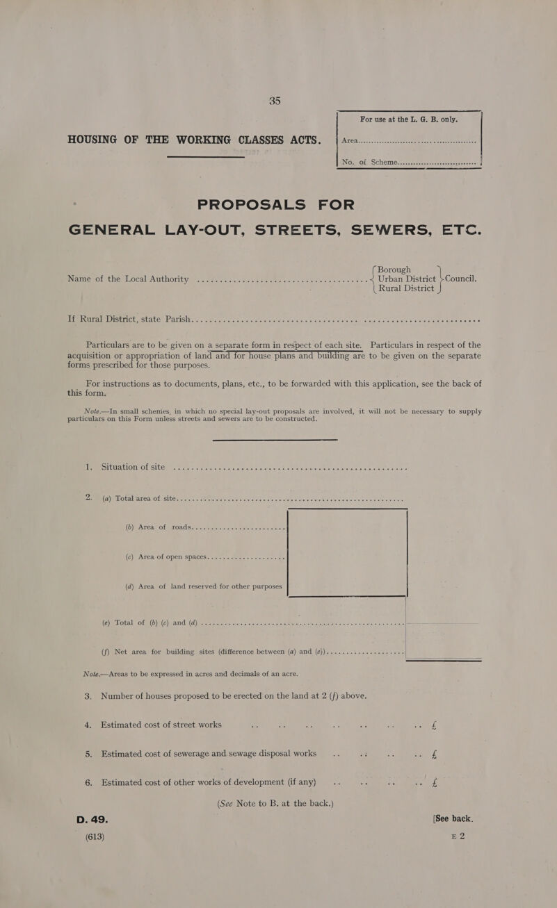 For use at the L. G. B. only. HOUSING OF THE WORKING CLASSES ACTS. | Area... scree eceeeseenesteees  PROPOSALS FOR GENERAL LAY-OUT, STREETS, SEWERS, ETC. ( Borough Piamemot tiemlocal AUthOrity aloes ve ans. oe /ale ote sh «ane ge's soe e'AwA es &lt; Urban District }Council. | Rural District HmNUinale Distretastate: barisitegs. metatner, tarerette eioiei ie wrataere svedetere clots clea i cha cere aie Chel eles a giees itiaste aie Particulars are to be given on a separate form in respect of each site. Particulars in respect of the acquisition or appropriation of land and for house plans and building are to be given on the separate forms prescribed for those purposes. For instructions as to documents, plans, etc., to be forwarded with this application, see the back of this form. Note.—In small schemes, in which no special lay-out proposals are involved, it will not be necessary to supply particulars on this Form unless streets and sewers are to be constructed. [PEER OLEUACIONEO Sl Comme eran soc mtmeenen ae cy cvapn oc ac ars cS Late, See bial erclie ey, oltaionetaens« 2. (ayo ralzarearco Ls Sie semis cya.cVtereiolahesal afore (arsi sie een shaseyn obsde tosis tra er oPNtay olay Shel oicistel vvshersl Me teller rere (OQ) INGER GY TGEGIBS «6505 scnncaG tse eocgqcae (6) BAX Can Ol OPENESPACES\=ieler aisle aielilisls are ohclaleloiais (d) Area of land reserved for other purposes (a) Avoneil you! (OD) (OY anGl C)) anon scan brane ssoogatu oo omp oN ODO Enna mend cogasoc  (f) Net area for building sites (difference between (a) and (¢))..........-..0-++0--  Note.—Areas to be expressed in acres and decimals of an acre. 3. Number of houses proposed to be erected on the land at 2 (f) above. 4. Estimated cost of street works =. Ee ¥: Ee: seb 3 ane 8 5. Estimated cost of sewerage and sewage disposal works As ie a aes 6. Estimated cost of other works of development (if any) oe ee ave ao mee (See Note to B. at the back.) D. 49. [See back. (613) E2