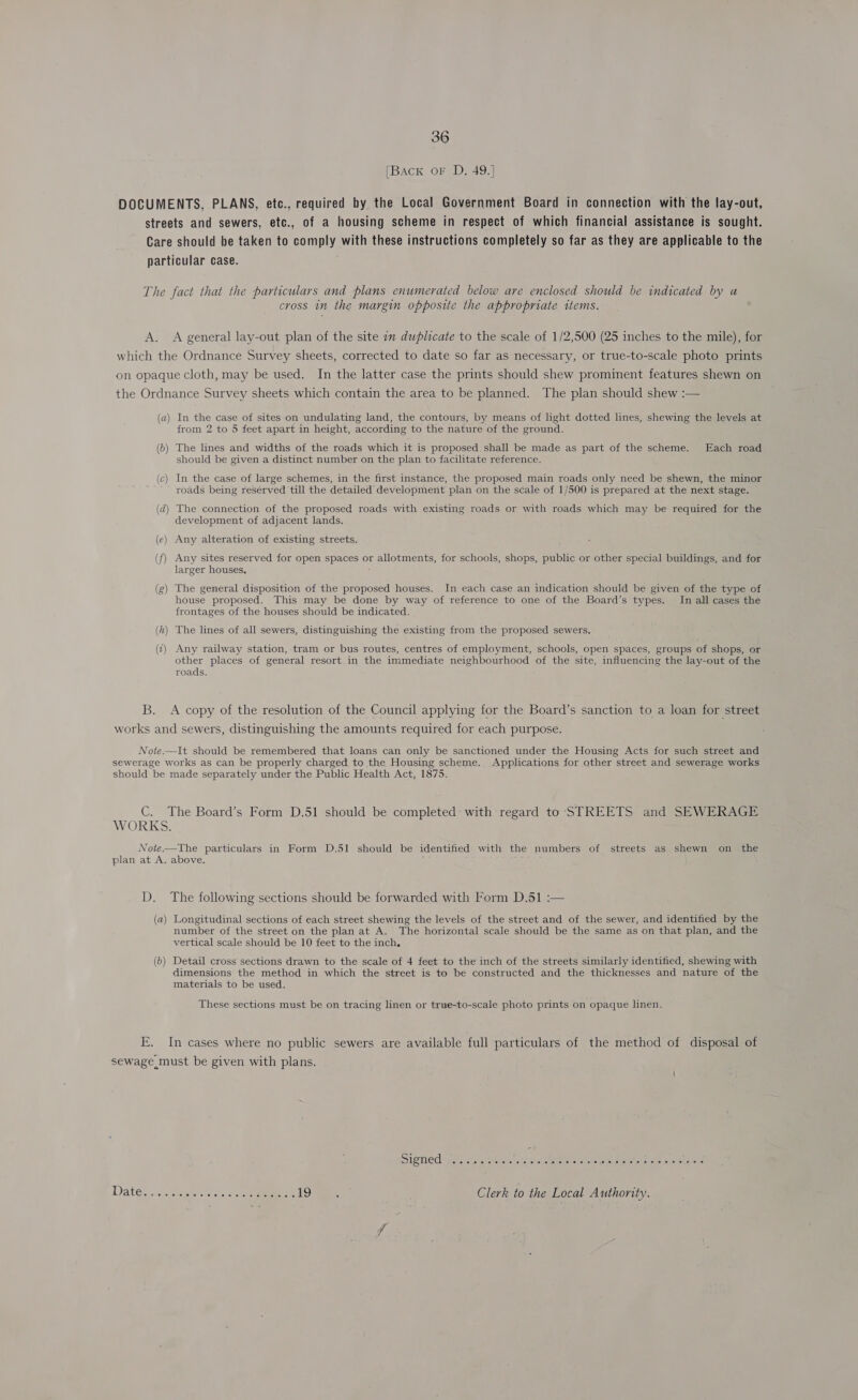 [Back oF D, 49.] DOCUMENTS, PLANS, etc., required by the Local Government Board in connection with the lay-out, streets and sewers, etc., of a housing scheme in respect of which financial assistance is sought. Care should be taken to comply with these instructions completely so far as they are applicable to the particular case. The fact that the particulars and plans enumerated below are enclosed should be indicated by a cross in the margin opposite the appropriate items. A. A general lay-out plan of the site 1m duplicate to the scale of 1/2,500 (25 inches to the mile), for which the Ordnance Survey sheets, corrected to date so far as necessary, or true-to-scale photo prints on opaque cloth, may be used. In the latter case the prints should shew prominent features shewn on the Ordnance Survey sheets which contain the area to be planned. The plan should shew :— (a) In the case of sites on undulating land, the contours, by means of light dotted lines, shewing the levels at from 2 to 5 feet apart in height, according to the nature of the ground. (6) The lines and widths of the roads which it is proposed. shall be made as part of the scheme. Each road should be given a distinct number on the plan to facilitate reference. (c) In the case of large schemes, in the first instance, the proposed main roads only need be shewn, the minor roads being reserved till the detailed development plan on the scale of 1/500 is prepared at the next stage. (d) The connection of the proposed roads with existing roads or with roads which may be required for the development of adjacent lands. (e) Any alteration of existing streets. (f) Any sites reserved for open spaces or allotments, for schools, shops, public or other special buildings, and for larger houses. (g) The general disposition of the proposed houses. In each case an indication should be given of the type of house proposed. This may be done by way of reference to one of the Board’s types. In all cases the frontages of the houses should be indicated. (h) The lines of all sewers, distinguishing the existing from the proposed sewers. (i) Any railway station, tram or bus routes, centres of employment, schools, open spaces, groups of shops, or other places of general resort in the immediate neighbourhood of the site, influencing the lay-out of the roads. B. A copy of the resolution of the Council applying for the Board’s sanction to a loan for street works and sewers, distinguishing the amounts required for each purpose. Note.—It should be remembered that loans can only be sanctioned under the Housing Acts for such street and sewerage works as can be properly charged to the Housing scheme. Applications for other street and sewerage works should be made separately under the Public Health Act, 1875. C. The Board’s Form D.51 should be completed with regard to STREETS and SEWERAGE WORKS. Note—The particulars in Form D.51 should be identified with the numbers of streets as shewn on the plan at A. above. D. The following sections should be forwarded with Form D.51 :— (a) Longitudinal sections of each street shewing the levels of the street and of the sewer, and identified by the number of the street on the plan at A. The horizontal scale should be the same as on that plan, and the vertical scale should be 10 feet to the inch. (b) Detail cross sections drawn to the scale of 4 feet to the inch of the streets similarly identified, shewing with dimensions the method in which the street is to be constructed and the thicknesses and nature of the materials to be used. These sections must be on tracing linen or true-to-scale photo prints on opaque linen. E. In cases where no public sewers are available full particulars of the method of disposal of sewage must be given with plans. Date. sss Eee. Re LD es Clerk to the Local Authority.