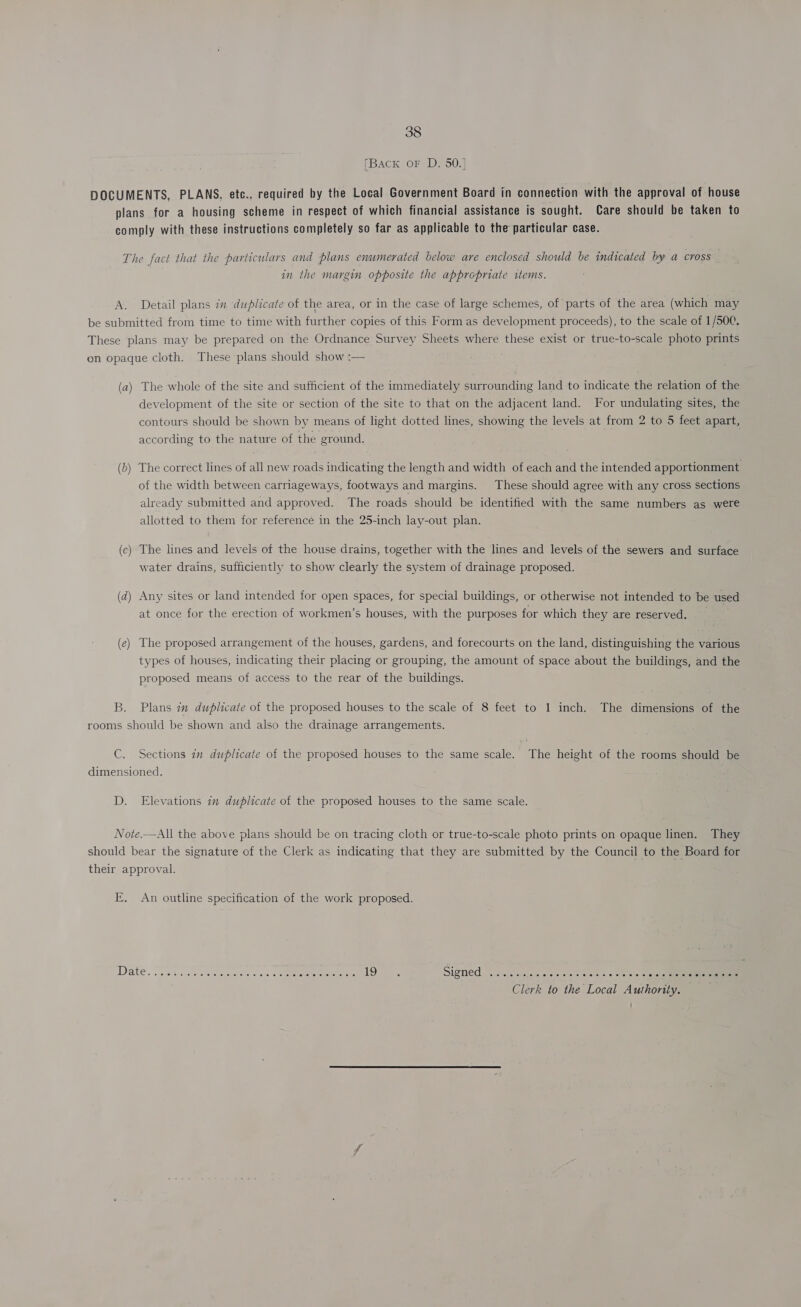 [Back oF D. 50.] DOCUMENTS, PLANS, etc., required by the Local Government Board in connection with the approval of house plans for a housing scheme in respect of which financial assistance is sought. Care should be taken to comply with these instructions completely so far as applicable to the particular case. The fact that the particulars and plans enumerated below are enclosed should be indicated by a cross in the margin opposite the appropriate items. A. Detail plans in duplicate of the area, or in the case of large schemes, of parts of the area (which may be submitted from time to time with further copies of this Form as development proceeds), to the scale of 1/500. These plans may be prepared on the Ordnance Survey Sheets where these exist or true-to-scale photo prints on opaque cloth. These plans should show :— (a) The whole of the site and sufficient of the immediately surrounding land to indicate the relation of the development of the site or section of the site to that on the adjacent land. For undulating sites, the contours should be shown by means of light dotted lines, showing the levels at from 2 to 5 feet apart, according to the nature of the ground. (b) The correct lines of all new roads indicating the length and width of each and the intended apportionment of the width between carriageways, footways and margins. These should agree with any cross sections already submitted and approved. The roads should be identified with the same numbers as were allotted to them for reference in the 25-inch lay-out plan. The lines and levels of the house drains, together with the lines and levels of the sewers and surface water drains, sufficiently to show clearly the system of drainage proposed. (c nS (d) Any sites or land intended for open spaces, for special buildings, or otherwise not intended to be used at once for the erection of workmen’s houses, with the purposes for which they are reserved. (e) The proposed arrangement of the houses, gardens, and forecourts on the land, distinguishing the various types of houses, indicating their placing or grouping, the amount of space about the buildings, and the proposed means of access to the rear of the buildings. B. Plans im duplicate of the proposed houses to the scale of 8 feet to 1 inch. The dimensions of the rooms should be shown and also the drainage arrangements. C. Sections in duplicate of the proposed houses to the same scale. The height of the rooms should be dimensioned. D. Elevations im duplicate of the proposed houses to the same scale. Note.—All the above plans should be on tracing cloth or true-to-scale photo prints on opaque linen. They should bear the signature of the Clerk as indicating that they are submitted by the Council to the Board for their approval. E. An outline specification of the work proposed. Clerk to the Local Authority. '