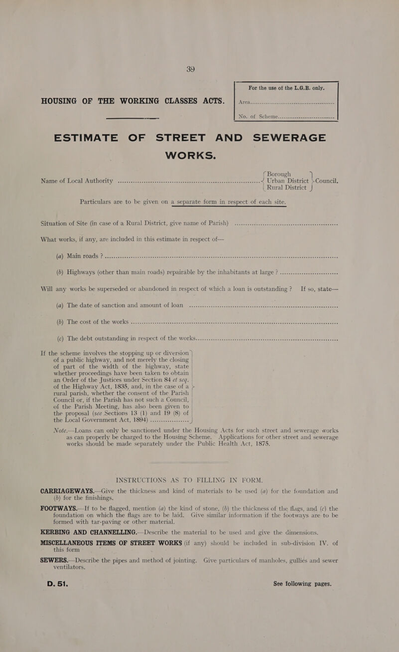  ESTIMATE OF STREET AND SEWERAGE WORKS. ( Borough Na RIOUOL LOCAL AMEHOLILY — oi .asccdeensensne cvensisocanehenbsen dees lsssincs swdetoosseaindeuess &lt; Urban District +Council. | Rural District J Particulars are to be given on a separate form in respect of each site. Sree aomot cite in case of a' Rural District, give name of Parish) si. usd.sds.cc00c-cesarceonsesceasteceesentstenss What works, if any, are included in this estimate in respect of — Re UAC S80 fy vac aos cnc oocacindanstacetasseu ste eacies «aalec.&lt;sincnudsie ua seesincgomssegaedehesibisossgensesanetecossrtercss « (0) Highways (other than main roads) repairable by the inhabitants at large ? ............ 2. se sees eeeeeee Will any works be superseded or abandoned in respect of which a loan is outstanding ? If so, state— Ppmbie atewmr SANCtlOnN And AMOMmit Of Logs. ..c otc chnceespemmbebowese snes oV ates te woraseraranseccscquereecasecs PRE RCOStL OL ENG, WOLKS lon aaa) nin osy -w.ctise nyas ouctelsaneacctenaioeennsn gone des saineiiedgaet sos ge ctiet nsseeeriee snes teneaes Pome GCepeontctanding im Tespect (01 Mie WORKS. &lt;2. Seccmaaquins cei tehe ne voseh canta ssa divendes odereadeox suse sts If the scheme involves the stopping up or diversion } of a public highway, and not merely the closing of part of the width of the highway, state whether proceedings have been taken to obtain | an Order of the Justices under Section 84 et seq. | of the Highway Act, 1835, and, in the case of a &gt; rural parish, whether the consent of the Parish Council or, if the Parish has not such a Council, | of the Parish Meeting, has also been given to the proposal (see Sections 13 (1) and 19 (8) of the Local Government Act, 1894) ..................  Note.—Loans can only be sanctioned under the Housing Acts for such street and sewerage works as can properly be charged to the Housing Scheme. Applications for other street and sewerage works should be made separately under the Public Health Act, 1875. INSTRUCTIONS AS TO FILLING IN FORM. CARRIAGEWAYS.—Give the thickness and kind of materials to be used (a) for the foundation and (&gt;) for the finishings. FOOTWAYS.—-If to be flagged, mention (a) the kind of stone, (4) the thickness of the flags, and (c) the foundation on which the flags are to be laid. Give similar information if the footways are to be formed with tar-paving or other material. KERBING AND CHANNELLING.—Describe the material to be used and give the dimensions. MISCELLANEOUS ITEMS OF STREET WORKS (if any) should be included in sub-division IV. of this form SEWERS.—Describe the pipes and method of jointing. Give particulars of manholes, gullies and sewer ventilators. D. 51. | See following pages.