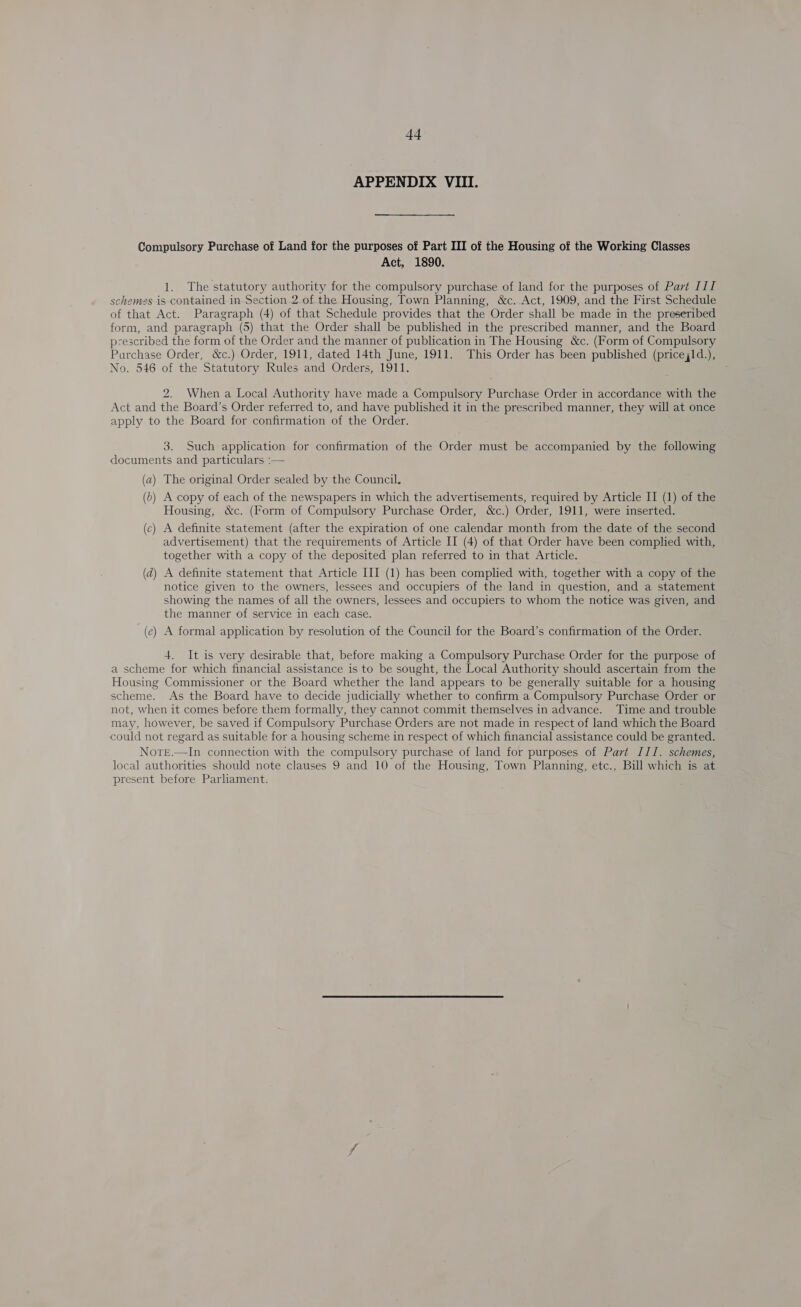 APPENDIX VIII. Compulsory Purchase of Land for the purposes of Part III of the Housing of the Working Classes Act, 1890. 1. The statutory authority for the compulsory purchase of land for the purposes of Part III schemes is contained in Section 2.0f the Housing, Town Planning, &amp;c. Act, 1909, and the First Schedule of that Act. Paragraph (4) of that Schedule provides that the Order shall be made in the preseribed form, and paragraph (5) that the Order shall be published in the prescribed manner, and the Board prescribed the form of the Order and the manner of publication in The Housing &amp;c. (Form of Compulsory Parchase Order, &amp;c.) Order, 1911, dated 14th June, 1911. This Order has been published (price,ld.), No. 546 of the Statutory Rules and Orders, 1911. 2. When a Local Authority have made a Compulsory Purchase Order in accordance with the Act and the Board’s Order referred to, and have published it in the prescribed manner, they will at once apply to the Board for confirmation ‘of the Order, 3. Such application for confirmation of the Order must be accompanied by the following documents and particulars :— (a) The original Order sealed by the Council. (b) A copy of each of the newspapers in which the advertisements, required by Article II (1) of the Housing, &amp;c. (Form of Compulsory Purchase Order, &amp;c.) Order, 1911, were inserted. (c) A definite statement (after the expiration of one calendar month from the date of the second advertisement) that the requirements of Article II (4) of that Order have been complied with, together with a copy of the deposited plan referred to in that Article. (d) A definite statement that Article III (1) has been complied with, together with a copy of the notice given to the owners, lessees and occupiers of the land in question, and a statement showing the names of all the owners, lessees and occupiers to whom the notice was given, and the manner of service in each case. (e) A formal application by resolution of the Council for the Board’s confirmation of the Order. 4. It is very desirable that, before making a Compulsory Purchase Order for the purpose of a scheme for which financial assistance is to be sought, the Local Authority should ascertain from the Housing Commissioner or the Board whether the land appears to be generally suitable for a housing scheme. As the Board have to decide judicially whether to confirm a Compulsory Purchase Order or not, when it comes before them formally, they cannot commit themselves in advance. Time and trouble may, however, be saved if Compulsory Purchase Orders are not made in respect of land which the Board could not regard as suitable for a housing scheme in respect of which financial assistance could be granted. Norte.—In connection with the compulsory purchase of land for purposes of Part III. schemes, local authorities should note clauses 9 and 10 of the Housing, Town Planning, etc., Bill which is at present before Parliament.