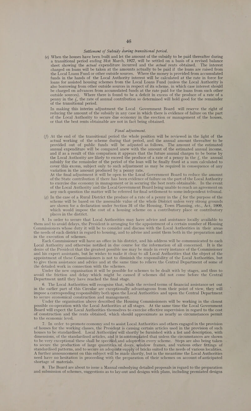 Settlement of Subsidy during transitional period. (e) When the houses have been built and let the amount of the subsidy to be paid thereafter during a transitional period ending 31st March, 1927, will be settled on a basis of a revised balance sheet showing the actual expenditure incurred and the actual rents obtained. The interest charged on loans will be taken at the amounts actually to be paid if the loans are raised from the Local Loans Fund or other outside sources. Where the money is provided from accumulated funds in the hands of the Local Authority interest will be calculated at the rate in force for loans for assisted housing schemes from the Local Loans Fund (unless the Local Authority is also borrowing from other outside sources in respect of its scheme, in which case interest should be charged on advances from accumulated funds at the rate paid for the loans from such other outside sources). Where there is found to be a deficit in excess of the produce of a rate of a penny in the {£, the rate of annual contribution so determined will hold good for the remainder of the transitional period. In making this interim adjustment the Local Government Board will reserve the nee of reducing the amount of the subsidy in any case in which there is evidence of failure on the part of the Local Authority to secure due economy in the erection or management of the houses, or that the best rents obtainable are not in fact being obtained. Final adjustment. At the end of the transitional period the whole position will be reviewed in the light of the actual working of the scheme during that period, and the annual amount thereafter to be provided out of public funds will be adjusted as follows. The amount of the estimated annual expenditure will be compared anew with the amount of the estimated annual income, and if as a result of this comparison it appears that the future annual charges to be borne by the Local Authority are likely to exceed the produce of a rate of a penny in the £, the annual subsidy for the remainder of the period of the loan will be finally fixed at a sum calculated to cover this excess, subject only to such adjustment as may be required in consequence of any variation in the amount produced by a penny rate. At the final adjustment it will be open to the Local Government Board to reduce the amount of the State contribution if there has been evidence of failure on the part of the Local Authority to exercise due economy in management or in securing the best rents obtainable. In the event of the Local Authority and the Local Government Board being unable to reach an agreement on any such question the matter will be referred for final settlement to some independent tribunal. (g) In the case of a Rural District the produce of a rate of a penny in the f£ for the purpose of the scheme will be based on the assessable value of the whole District unless very strong grounds are shown for a declaration under Section 31 of the Housing, Town Planning, etc., Act, 1909, which would impose the cost of a housing scheme on a contributory place or contributory places in the district. 5. In order to secure that Local Authorities may have advice and assistance locally available to them and to avoid delays, the President is arranging for the appointment of a certain number of Housing Commissioners whose duty it will be to consider and discuss with the Local Authorities in their areas the needs of each district in regard to housing, and to advise and assist them both in the preparation and in the execution of schemes. Each Commissioner will have an office in his district, and his address will be communicated to each Local Authority and otherwise notified in due course for the information of all concerned. It is the desire of the President that the greatest possible use may be made in every instance of the Commissioner and his expert assistants, but he wishes to make it clear to all Local Authorities that the object of the appointment of these Commissioners is not to diminish the responsibility of the Local Authorities, but to give them assistance and advice and at the same time to relieve the Central Department of some of the detailed work in connection with the schemes. Under the new organisation it will be possible for schemes to be dealt with by stages, and thus to avoid the friction and delay which might be caused if schemes did not come before the Central Department until they have reached the final stage. 6. The Local Authorities will recognise that, while the revised terms of financial assistance set out in the earlier part of this Circular are exceptionally advantageous from their point of view, they will impose a corresponding responsibility both upon the Local Authorities and upon the Central Department to secure economical construction and management. Under the organisation above described the Housing Commissioners will be working in the closest possible co-operation with the Local Authorities at all stages. At the same time the Local Government Board will expect the Local Authorities themselves to exercise effective supervision in regard to the cost of construction and the rents obtained, which should approximate as nearly as circumstances permit to the economic level. 7. In order to promote economy and to assist Local Authorities and others engaged in the provision of houses for the working classes, the President is causing. certain articles used in the provision of such houses to be standardised. Local Authorities’ will shortly be furnished with a list and description, with dimensions, of the standardised articles, aid itis: contemplated that unless the circumstances are shown to be very exceptional these shall be specified, and adopted:in every scheme. Steps are also being taken to secure the production of large quantities, of doors,.ayindow frames, and various other fittings of standardised patterns, and to secure an adequate supply of bricks suited to the needs of various localities. A further announcement on this subject will be made shortly, but in the meantime the Local Authorities need have no hesitation in proceeding with the preparation of their schemes on account of anticipated shortage of materials. fr =&gt; 8. The Board are about to issue a Manual embodying detailed proposals in regard to the preparation and submission of schemes, suggestions as to lay-out and designs with plans, including premiated designs