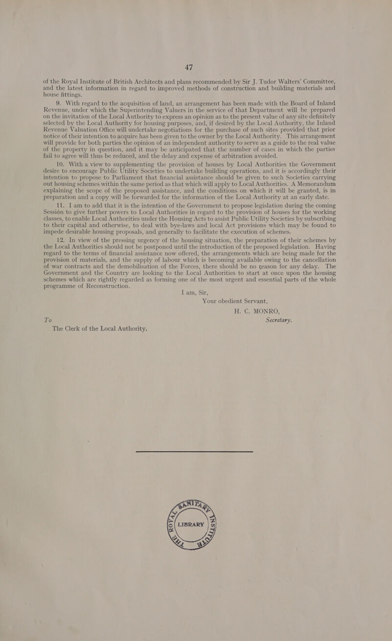 of the Royal Institute of British Architects and plans recommended by Sir J. Tudor Walters’ Committee, and the latest information in regard to improved methods of construction and building materials and house fittings. 9. With regard to the acquisition of land, an arrangement has been made with the Board of Inland Revenue, under which the Superintending Valuers in the service of that Department will be prepared on the invitation of the Local Authority to express an opinion as to the present value of any site definitely selected by the Local Authority for housing purposes, and, if desired by the Local Authority, the Inland Revenue Valuation Office will undertake negotiations for the purchase of such sites provided that prior notice of their intention to acquire has been given to the owner by the Local Authority. This arrangement will provide for both parties the opinion of an independent authority to serve as a guide to the real value of the property in question, and it may be anticipated that the number of cases in which the parties fail to agree will thus be reduced, and the delay and expense of arbitration avoided. 10. With a view to supplementing the provision of houses by Local Authorities the Government desire to encourage Public Utility Societies to undertake building operations, and it is accordingly their intention to propose to Parliament that financial assistance should be given to such Societies carrying out housing schemes within the same period as. that which will apply to Local Authorities. A Memorandum explaining the scope of the proposed assistance, and the conditions on which it will be granted, is in preparation and a copy will be forwarded for the information of the Local Authority at an early date. 11. I am to add that it is the intention of the Government to propose legislation during the coming Session to give further powers to Local Authorities in regard to the provision of houses for the working classes, to enable Local Authorities under the Housing Acts to assist Public Utility Societies by subscribing to their capital and otherwise, to deal with bye-laws and local Act provisions which may be found to impede desirable housing proposals, and generally to facilitate the execution of schemes. 12. In view of the pressing urgency of the housing situation, the preparation of their schemes by the Local Authorities should not be postponed until the introduction of the proposed legislation. Having regard to the terms of financial assistance now offered, the arrangements which are being made for the provision of materials, and the supply of labour which is becoming available owing to the cancellation of war contracts and the demobilisation of the Forces, there should be no reason for any delay. The Government and the Country are looking to the Local Authorities to start at once upon the housing schemes which are rightly regarded as forming one of the most urgent and essential parts of the whole programme of Reconstruction. vam, Sin; Your obedient Servant, H. C. MONRO, To Secretary. The Clerk of the Local Authority. 