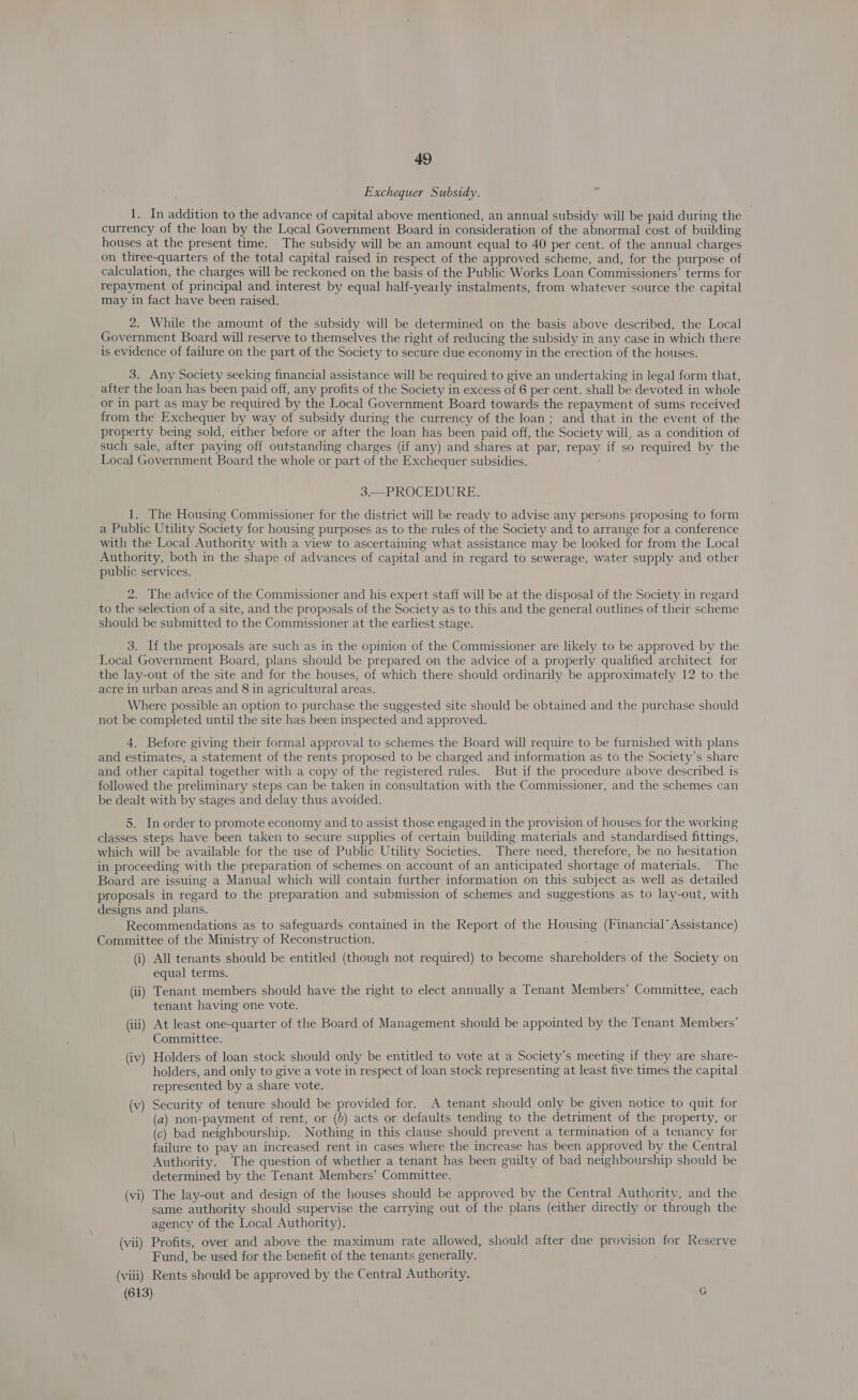 Exchequer Subsidy. 1. In addition to the advance of capital above mentioned, an annual subsidy will be paid during the currency of the loan by the Local Government Board in consideration of the abnormal cost of building houses at the present time. The subsidy will be an amount equal to 40 per cent. of the annual charges on three-quarters of the total capital raised in respect of the approved scheme, and, for the purpose of calculation, the charges will be reckoned on the basis of the Public Works Loan Commissioners’ terms for repayment of principal and interest by equal half-yearly instalments, from whatever source the capital may in fact have been raised. 2. While the amount of the subsidy will be determined on the basis above described, the Local Government Board will reserve to themselves the right of reducing the subsidy in any case in which there is evidence of failure on the part of the Society to secure due economy in the erection of the houses. 3. Any Society seeking financial assistance will be required to give an undertaking in legal form that, after the loan has been paid off, any profits of the Society in excess of 6 per cent. shall be devoted in whole or in part as may be required by the Local Government Board towards the repayment of sums received from the Exchequer by way of subsidy during the currency of the loan; and that in the event of the property being sold, either before or after the loan has been paid off, the Society will, as a condition of such sale, after paying off outstanding charges (if any) and shares at par, repay if so required by the Local Government Board the whole or part of the Exchequer subsidies. 3.—PROCEDURE. 1. The Housing Commissioner for the district will be ready to advise any persons proposing to form a Public Utility Society for housing purposes as to the rules of the Society and to arrange for a conference with the Local Authority with a view to ascertaining what assistance may be looked for from the Local Authority, both in the shape of advances of capital and in regard to sewerage, water supply and other public services. 2. The advice of the Commissioner and his expert staff will be at the disposal of the Society in regard to the selection of a site, and the proposals of the Society as to this and the general outlines of their scheme should be submitted to the Commissioner at the earliest stage. 3. If the proposals are such as in the opinion of the Commissioner are likely to be approved by the Local Government Board, plans should be prepared on the advice of a properly qualified architect for the lay-out of the site and for the houses, of which there should ordinarily be approximately 12 to the acre in urban areas and 8 in agricultural areas. Where possible an option to purchase the suggested site should be obtained and the purchase should not be completed until the site has been inspected and approved. 4, Before giving their formal approval to schemes the Board will require to be furnished with plans and estimates, a statement of the rents proposed to be charged and information as to the Society’s share and other capital together with a copy of the registered rules. But if the procedure above described is followed the preliminary steps can be taken in consultation with the Commissioner, and the schemes can be dealt with by stages and delay thus avoided. 5. In order to promote economy and to assist those engaged in the provision of houses for the working classes steps have been taken to secure supplies of certain building materials and standardised fittings, which will be available for the use of Public Utility Societies. There need, therefore, be no hesitation in proceeding with the preparation of schemes on account of an anticipated shortage of materials. The Board are issuing a Manual which will contain further information on this subject as well as detailed proposals in regard to the preparation and submission of schemes and suggestions as to lay-out, with designs and plans. Recommendations as to safeguards contained in the Report of the Housing (Financial’ Assistance) Committee of the Ministry of Reconstruction. (i) All tenants should be entitled (though not required) to become shareholders of the Society on equal terms. (ii) Tenant members should have the right to elect annually a Tenant Members’ Committee, each tenant having one vote. (iii) At least one-quarter of the Board of Management should be appointed by the Tenant Members’ Committee. (iv) Holders of loan stock should only be entitled to vote at a Society’s meeting if they are share- holders, and only to give a vote in respect of loan stock representing at least five times the capital represented by a share vote. (v) Security of tenure should be provided for. A tenant should only be given notice to quit for (a) non-payment of rent, or (b) acts or defaults tending to the detriment of the property, or (c) bad neighbourship. Nothing in this clause should prevent a termination of a tenancy for failure to pay an increased rent in cases where the increase has been approved by the Central Authority. The question of whether a tenant has been guilty of bad neighbourship should be determined by the Tenant Members’ Committee. (vi) The lay-out and design of the houses should be approved by the Central Authority, and the same authority should supervise the carrying out of the plans (either directly or through the agency of the Local Authority), (vii) Profits, over and above the maximum rate allowed, should after due provision for Reserve Fund, be used for the benefit of the tenants generally. ; (viii) Rents should be approved by the Central Authority. (613) G