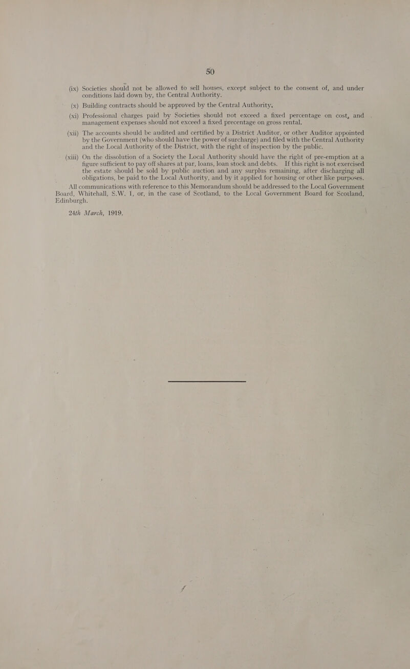 (ix) (x ee, (xi ES (xi) (xiii) 50 Societies should not be allowed to sell houses, except subject to the consent of, and under conditions laid down by, the Central Authority. Building contracts should be approved by the Central Authority, Professional charges paid by Societies should not exceed a fixed percentage on cost, and management expenses should not exceed a fixed precentage on gross rental. The accounts should be audited and certified by a District Auditor, or other Auditor appointed by the Government (who should have the power of surcharge) and filed with the Central Authority and the Local Authority of the District, with the right of inspection by the public. On the dissolution of a Society the Local Authority should have the right of pre-emption at a figure sufficient to pay off shares at par, loans, loan stock and debts. _ If this right is not exercised the estate should be sold by public auction and any surplus remaining, after discharging all obligations, be paid to the Local Authority, and by it applied for housing or other like purposes.