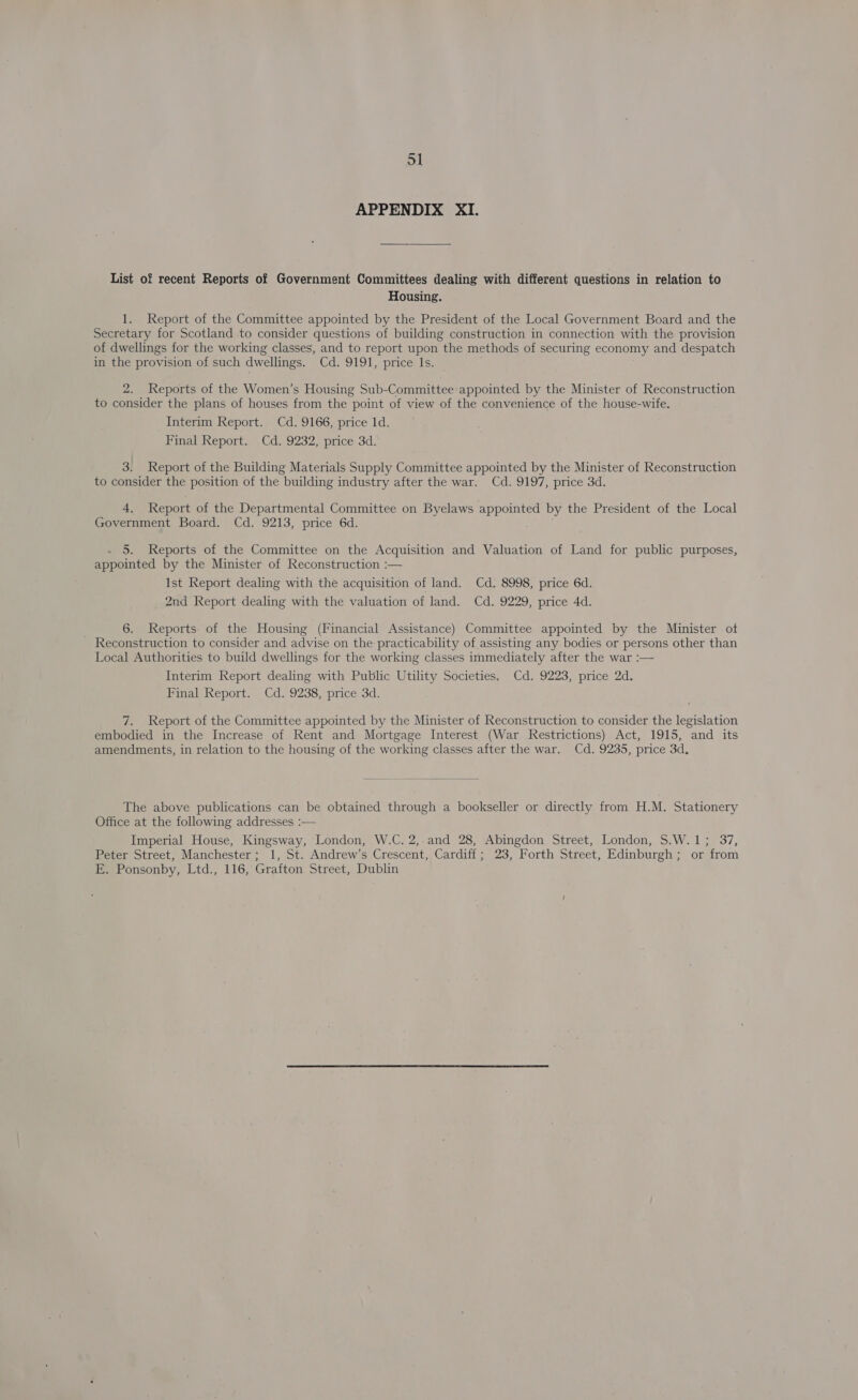 APPENDIX XI. List of recent Reports of Government Committees dealing with different questions in relation to Housing. 1. Report of the Committee appointed by the President of the Local Government Board and the Secretary for Scotland to consider questions of building construction in connection with the provision of dwellings for the working classes, and to report upon the methods of securing economy and despatch in the provision of such dwellings. Cd. 9191, price Is. 2. Reports of the Women’s Housing Sub-Committee appointed by the Minister of Reconstruction to consider the plans of houses from the point of view of the convenience of the house-wife. Interim Report. Cd. 9166, price 1d. Final Report. Cd. 9232, price 3d. 3. Report of the Building Materials Supply Committee appointed by the Minister of Reconstruction to consider the position of the building industry after the war. Cd. 9197, price 3d. 4. Report of the Departmental Committee on Byelaws pees by the President of the Local Government Board. Cd. 9213, price 6d. 5. Reports of the Committee on the Acquisition and Valuation of Land for public purposes, appointed by the Minister of Reconstruction :— Ist Report dealing with the acquisition of land. Cd. 8998, price 6d. 2nd Report dealing with the valuation of land. Cd. 9229, price 4d. 6. Reports of the Housing (Financial Assistance) Committee appointed by the Minister of Reconstruction to consider and advise on the practicability of assisting any bodies or persons other than Local Authorities to build dwellings for the working classes immediately after the war :— Interim Report dealing with Public Utility Societies. Cd. 9223, price 2d. Final Report. Cd. 9238, price 3d. 7. Report of the Committee appointed by the Minister of Reconstruction to consider the legislation embodied in the Increase of Rent and Mortgage Interest (War Restrictions) Act, 1915, and its amendments, in relation to the housing of the working classes after the war. Cd. 9235, price 3d.  The above publications can be obtained through a bookseller or directly from H.M. Stationery Office at the following addresses :— Imperial House, Kingsway, London, W.C. 2,-and 28, Abingdon Street, London, S.W.1; 37, Peter Street, Manchester; 1, St. Andrew’s Crescent, Cardiff; 23, Forth Street, Edinburgh; or from E. Ponsonby, Ltd., 116, Grafton Street, Dublin