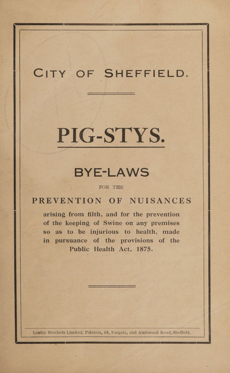 CITY OF SHEFFIELD. PIG-STYS. BYE-LAWS FOR THE 3 PREVENTION OF NUISANCES ‘ee... | arising from filth, and for the prevention of the keeping of Swine on any premises so as to be injurious to health, made in pursuance of the provisions of the Public Health Act, 1875. 