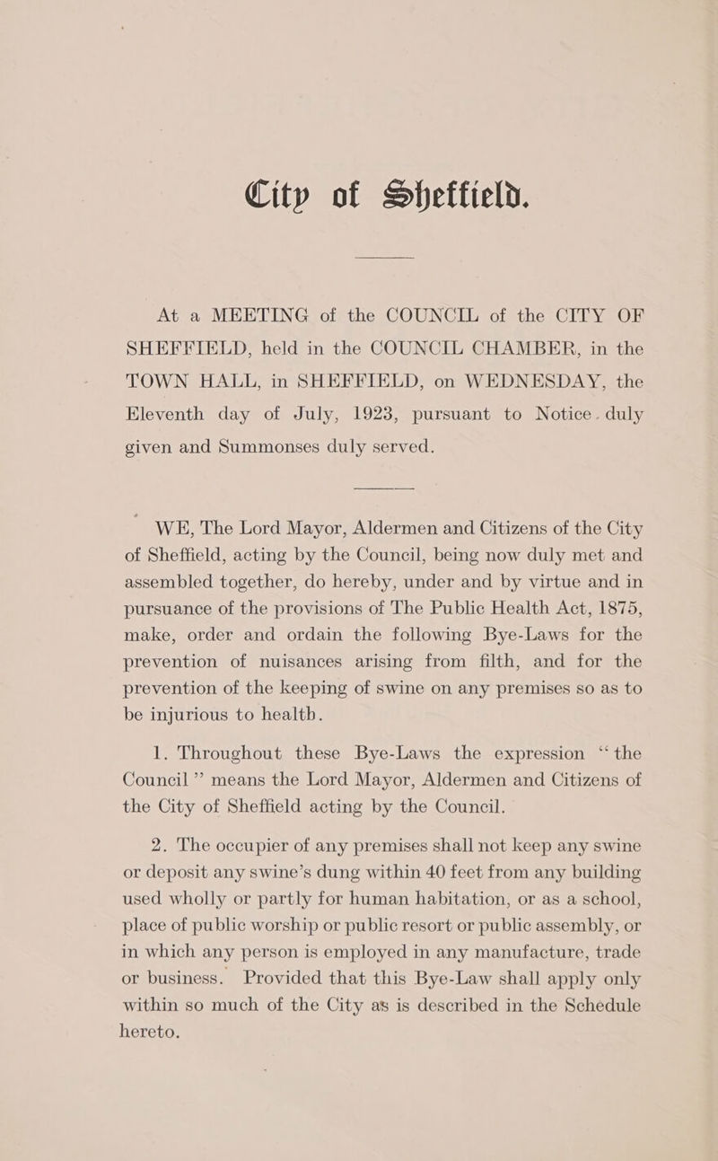 At a MEETING of the COUNCIL of the CITY OF SHEFFIELD, held in the COUNCIL CHAMBER, in the TOWN HALL, in SHEFFIELD, on WEDNESDAY, the Eleventh day of July, 1923, pursuant to Notice. duly given and Summonses duly served. WE, The Lord Mayor, Aldermen and Citizens of the City of Sheffield, acting by the Council, being now duly met and assembled together, do hereby, under and by virtue and in pursuance of the provisions of The Public Health Act, 1875, make, order and ordain the following Bye-Laws for the prevention of nuisances arising from filth, and for the prevention of the keeping of swine on any premises so as to be injurious to healtb. 1. Throughout these Bye-Laws the expression “ the Council’? means the Lord Mayor, Aldermen and Citizens of the City of Sheffield acting by the Council. 2. The occupier of any premises shall not keep any swine or deposit any swine’s dung within 40 feet from any building used wholly or partly for human habitation, or as a school, place of public worship or public resort or public assembly, or in which any person is employed in any manufacture, trade or business. Provided that this Bye-Law shall apply only within so much of the City as is described in the Schedule hereto.