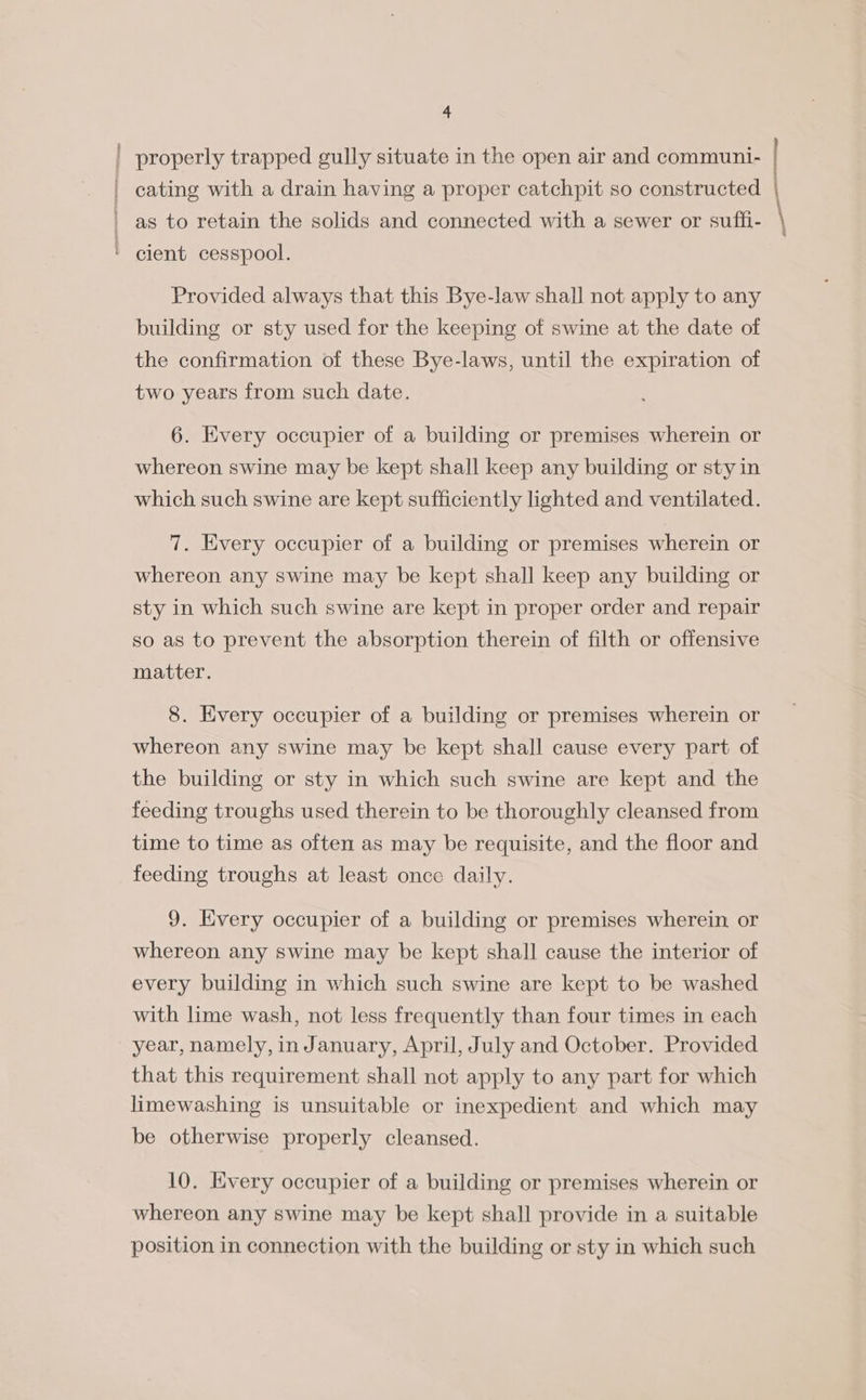 oS Tonnage properly trapped gully situate in the open air and communi- as to retain the solids and connected with a sewer or suffi- cient cesspool. Provided always that this Bye-law shall not apply to any building or sty used for the keeping of swine at the date of the confirmation of these Bye-laws, until the expiration of 6. Every occupier of a building or premises wherein or whereon swine may be kept shall keep any building or styin which such swine are kept sufficiently lighted and ventilated. 7. Every occupier of a building or premises wherein or whereon any swine may be kept shall keep any building or sty in which such swine are kept in proper order and repair so as to prevent the absorption therein of filth or offensive matter. 8. Every occupier of a building or premises wherein or whereon any swine may be kept shall cause every part of the building or sty in which such swine are kept and the feeding troughs used therein to be thoroughly cleansed from time to time as often as may be requisite, and the floor and feeding troughs at least once daily. 9. Every occupier of a building or premises wherein or whereon any swine may be kept shall cause the interior of every building in which such swine are kept to be washed with lime wash, not less frequently than four times in each year, namely, inJanuary, April, July and October. Provided that this requirement shall not apply to any part for which limewashing is unsuitable or inexpedient and which may be otherwise properly cleansed. 10. Every occupier of a building or premises wherein or whereon any swine may be kept shall provide in a suitable position in connection with the building or sty in which such ; !