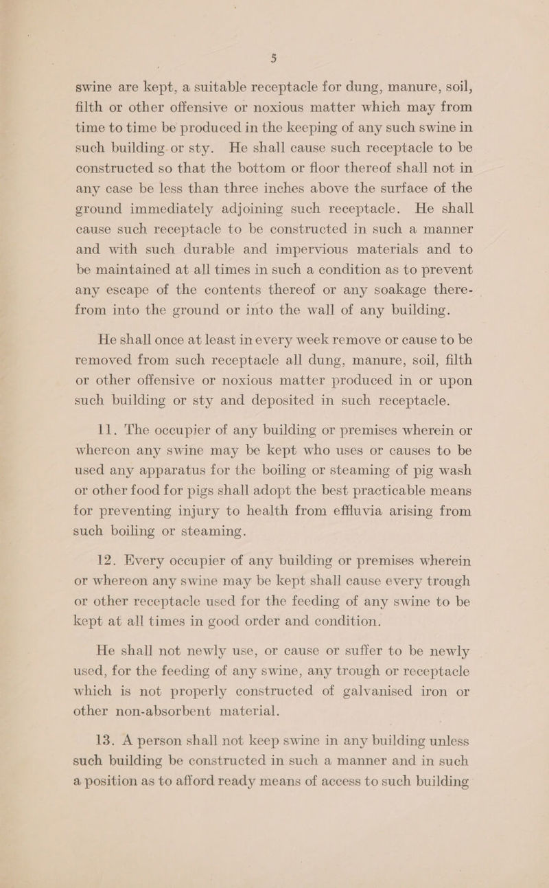 » swine are kept, a suitable receptacle for dung, manure, soil, filth or other offensive or noxious matter which may from time to time be produced in the keeping of any such swine in such building. or sty. He shall cause such receptacle to be constructed so that the bottom or floor thereof shall not in any case be less than three inches above the surface of the ground immediately adjoining such receptacle. He shall cause such receptacle to be constructed in such a manner and with such durable and impervious materials and to be maintained at all times in such a condition as to prevent any escape of the contents thereof or any soakage there- | from into the ground or into the wall of any building. He shall once at least in every week remove or cause to be removed from such receptacle all dung, manure, soil, filth or other offensive or noxious matter produced in or upon such building or sty and deposited in such receptacle. 11. The occupier of any building or premises wherein or whereon any swine may be kept who uses or causes to be used any apparatus for the boiling or steaming of pig wash or other food for pigs shall adopt the best practicable means for preventing injury to health from effluvia arising from such boiling or steaming. 12. Every occupier of any building or premises wherein or whereon any swine may be kept shall cause every trough or other receptacle used for the feeding of any swine to be kept at all times in good order and condition. He shall not newly use, or cause or suffer to be newly used, for the feeding of any swine, any trough or receptacle which is not properly constructed of galvanised iron or other non-absorbent material. 13. A person shall not keep swine in any building unless such building be constructed in such a manner and in such a position as to afford ready means of access to such building