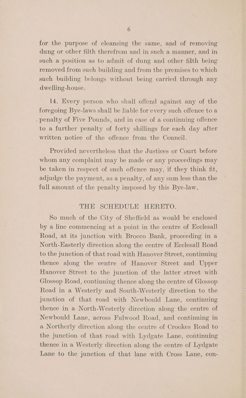 for the purpose of cleansing the same, and of removing dung or other filth therefrom and in such a manner, and in such a position as to admit of dung and other filth being removed from such building and from the premises to which such building belongs without being carried through any dwelling-house. 14. Every person who shall offend against any of the foregoing Bye-laws shall be liable for every such offence to a . penalty of Five Pounds, and in case of a continuing offence to a further penalty of forty shillings for each day after written notice of the offence from the Council. Provided nevertheless that the Justices or Court before whom any complaint may be made or any proceedings may be taken in respect of such offence may, if they think fit, adjudge the payment, as a penalty, of any sum less than the full amount of the penalty imposed by this Bye-law. THE SCHEDULE HERETO. So much of the City of Sheffield as would be enclosed by a line commencing at a point in the centre of Ecclesall Road, at its junction with Brocco Bank, proceeding in a North-Easterly direction along the centre of Ecclesall Road to the junction of that road with Hanover Street, continuing thence along the centre of Hanover Street and Upper Hanover Street to the junction of the latter street with Glossop Road, continuing thence along the centre of Glossop Road in a Westerly and South-Westerly direction to the junction of that road with Newbould Lane, continuing thence in a North-Westerly direction along the centre of Newbould Lane, across Fulwood Road, and continuing in a Northerly direction along the centre of Crookes Road to the junction of that road with Lydgate Lane, continuing thence in a Westerly direction along the centre of Lydgate Lane to the junction of that lane with Cross Lane, con-