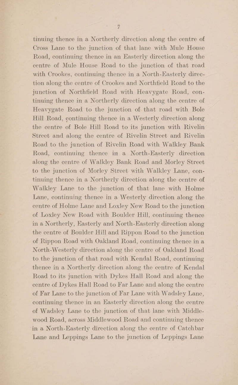 tinuing thence in a Northerly direction along the centre of Cross Lane to the junction of that lane with Mule House Road, continuing thence in an Easterly direction along the centre of Mule House Road to the junction of that road with Crookes, continuing thence in a North-Easterly direc- tion along the centre of Crookes and Northfield Road to the junction of Northfield Road with Heavygate Road, con- tinuing thence in a Northerly direction along the centre of Heavygate Road to the junction of that road with Bole Hill Road, continuing thence in a Westerly direction along the centre of Bole Hill Road to its junction with Rivelin Street and along the centre of Rivelin Street and Rivelin Road to the junction of Rivelin Road with Walkley Bank Road, continuing thence in a North-Easterly direction along the centre of Walkley Bank Road and Morley Street to the junction of Morley Street with Walkley Lane, con- tinuing thence in a Northerly direction along the centre of Walkley Lane to the junction of that lane with Holme Lane, continuing thence in a Westerly direction along the centre of Holme Lane and Loxley New Road to the junction of Loxley New Road with Boulder Hill, continuing thence in a Northerly, Easterly and North-Easterly direction along the centre of Boulder Hill and Rippon Road to the junction of Rippon Road with Oakland Road, continuing thence in a North-Westerly direction along the centre of Oakland Road to the junction of that road with Kendal Road, continuing thence in a Northerly direction along the centre of Kendal Road to its junction with Dykes Hall Road and along the centre of Dykes Hall Road to Far Lane and along the centre of Far Lane to the junction of Far Lane with Wadsley Lane, continuing thence in an Hasterly direction along the centre of Wadsley Lane to the junction of that lane with Middle- wood Road, across Middlewood Road and continuing thence in a North-Easterly direction along the centre of Catchbar Lane and Leppings Lane to the junction of Leppings Lane
