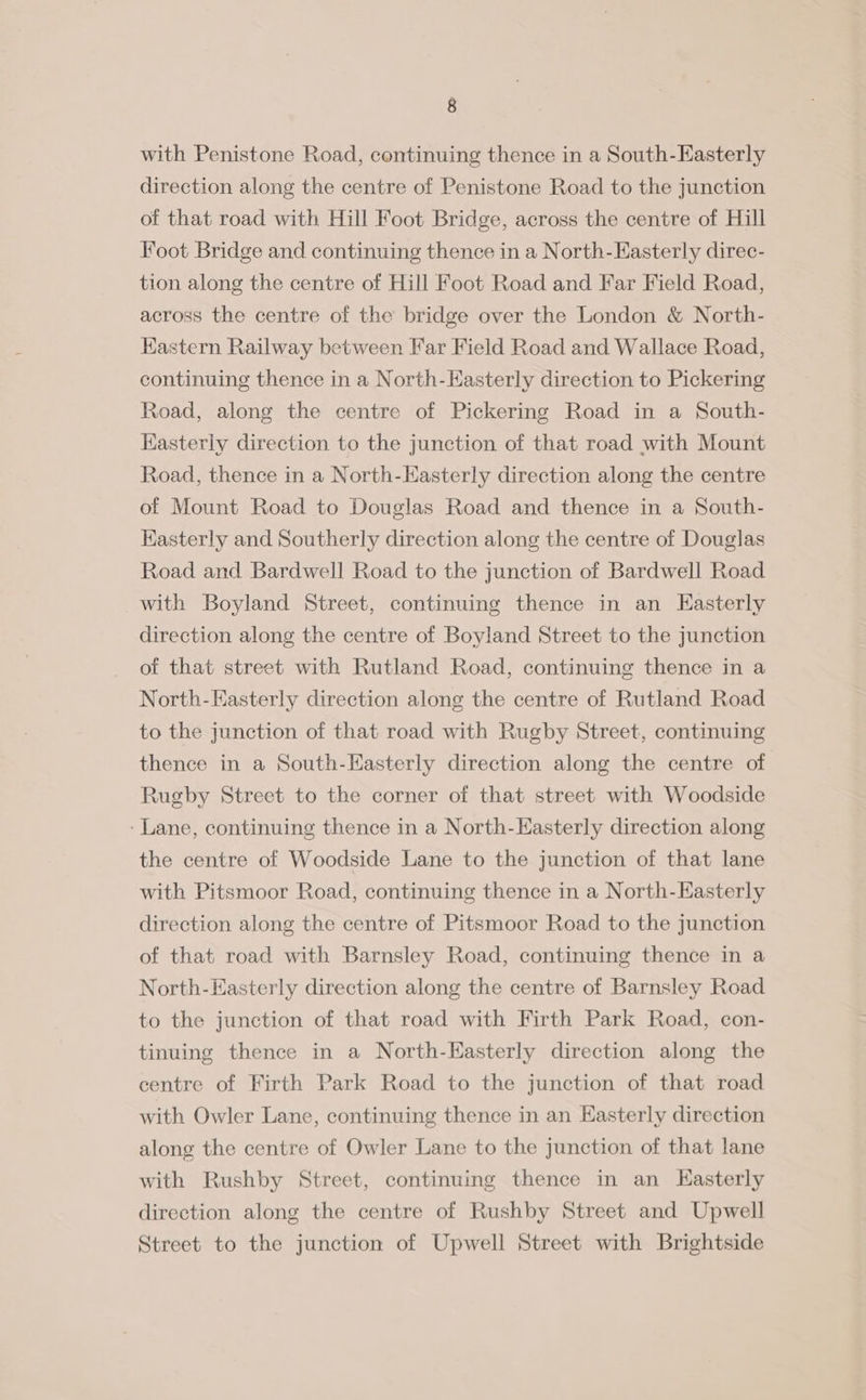 with Penistone Road, continuing thence in a South-Easterly direction along the centre of Penistone Road to the junction of that road with Hill Foot Bridge, across the centre of Hill Foot Bridge and continuing thence in a North-Easterly direc- tion along the centre of Hill Foot Road and Far Field Road, across the centre of the bridge over the London &amp; North- Kastern Railway between Far Field Road and Wallace Road, continuing thence in a North-Easterly direction to Pickering Road, along the centre of Pickering Road in a South- Kasterly direction to the junction of that road with Mount Road, thence in a North-KEasterly direction along the centre of Mount Road to Douglas Road and thence in a South- Kasterly and Southerly direction along the centre of Douglas Road and Bardwell Road to the junction of Bardwell Road with Boyland Street, continuing thence in an Easterly direction along the centre of Boyland Street to the junction of that street with Rutland Road, continuing thence in a North-Easterly direction along the centre of Rutland Road to the junction of that road with Rugby Street, continuing thence in a South-Easterly direction along the centre of Rugby Street to the corner of that street with Woodside ‘Lane, continuing thence in a North-Easterly direction along the centre of Woodside Lane to the junction of that lane with Pitsmoor Road, continuing thence in a North-Easterly direction along the centre of Pitsmoor Road to the junction of that road with Barnsley Road, continuing thence in a North-Easterly direction along the centre of Barnsley Road to the junction of that road with Firth Park Road, con- tinuing thence in a North-Easterly direction along the centre of Firth Park Road to the junction of that road with Owler Lane, continuing thence in an Easterly direction along the centre of Owler Lane to the junction of that lane with Rushby Street, continuing thence in an Kasterly direction along the centre of Rushby Street and Upwell Street to the junction of Upwell Street with Brightside