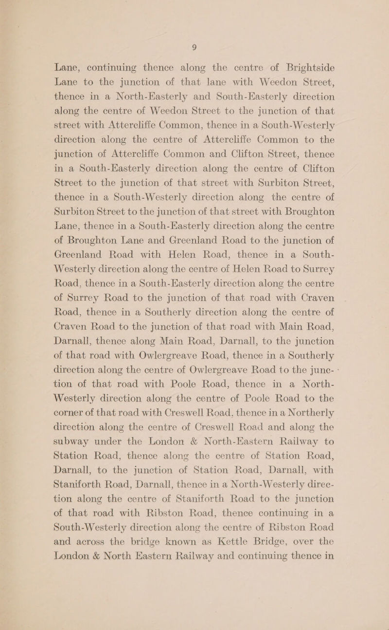 Lane, continuing thence along the centre of Brightside Lane to the junction of that lane with Weedon Street, thence in a North-EKasterly and South-Easterly direction along the centre of Weedon Street to the junction of that street with Attercliffe Common, thence in a South-Westerly direction along the centre of Attercliffe Common to the junction of Attercliffe Common and Clifton Street, thence in a South-Easterly direction along the centre of Clifton Street to the junction of that street with Surbiton Street, thence in a South-Westerly direction along the centre of Surbiton Street to the junction of that street with Broughton Lane, thence in a South-Easterly direction along the centre of Broughton Lane and Greenland Road to the junction of Greenland Road with Helen Road, thence in a South- Westerly direction along the centre of Helen Road to Surrey Road, thence in a South-Easterly direction along the centre of Surrey Road to the junction of that road with Craven Road, thence in a Southerly direction along the centre of Craven Road to the junction of that road with Main Road, Darnall, thence along Main Road, Darnall, to the junction of that road with Owlergreave Road, thence in a Southerly direction along the centre of Owlergreave Road to the junc- ° tion of that road with Poole Road, thence in a North- Westerly direction along the centre of Poole Road to the corner of that road with Creswell Road, thence in a Northerly direction along the centre of Creswell Road and along the subway under the London &amp; North-Eastern Railway to Station Road, thence along the centre of Station Road, Darnall, to the junction of Station Road, Darnall, with Staniforth Road, Darnall, thence in a North-Westerly direc- tion along the centre of Staniforth Road to the junction of that road with Ribston Road, thence continuing in a South-Westerly direction along the centre of Ribston Road and across the bridge known as Kettle Bridge, over the London &amp; North Eastern Railway and continuing thence in