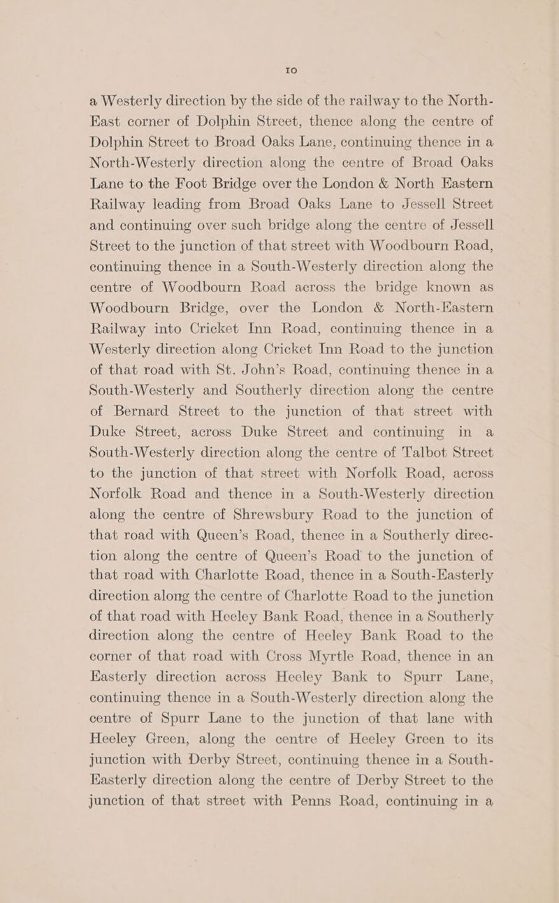 Io a Westerly direction by the side of the railway to the North- East corner of Dolphin Street, thence along the centre of Dolphin Street to Broad Oaks Lane, continuing thence in a North-Westerly direction along the centre of Broad Oaks Lane to the Foot Bridge over the London &amp; North Eastern Railway leading from Broad Oaks Lane to Jessell Street and continuing over such bridge along the centre of Jessell Street to the junction of that street with Woodbourn Road, continuing thence in a South-Westerly direction along the centre of Woodbourn Road across the bridge known as Woodbourn Bridge, over the London &amp; North-Hastern Railway into Cricket Inn Road, continuing thence in a Westerly direction along Cricket Inn Road to the junction of that road with St. John’s Road, continuing thence in a South-Westerly and Southerly direction along the centre of Bernard Street to the junction of that street with Duke Street, across Duke Street and continuing in a South-Westerly direction along the centre of Talbot Street to the junction of that street with Norfolk Road, across Norfolk Road and thence in a South-Westerly direction along the centre of Shrewsbury Road to the junction of that road with Queen’s Road, thence in a Southerly direc- tion along the centre of Queen’s Road to the junction of that road with Charlotte Road, thence in a South-Kasterly direction along the centre of Charlotte Road to the junction of that road with Heeley Bank Road, thence in a Southerly direction along the centre of Heeley Bank Road to the corner of that road with Cross Myrtle Road, thence in an Kasterly direction across Heeley Bank to Spurr Lane, continuing thence in a South-Westerly direction along the centre of Spurr Lane to the junction of that lane with Heeley Green, along the centre of Heeley Green to its junction with Derby Street, continuing thence in a South- Kasterly direction along the centre of Derby Street to the junction of that street with Penns Road, continuing in a