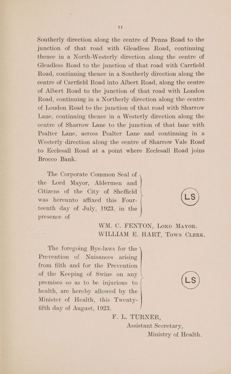 ee Southerly direction along the centre of Penns Road to the junction of that road with Gleadless Road, continuing thence in a North-Westerly direction along the centre of Gleadless Road to the junction of that road with Carrfield Road, continuing thence in a Southerly direction along the centre of Carrfield Road into Albert Road, along the centre of Albert Road to the junction of that road with London Road, continuing in a Northerly direction along the centre of London Road to the junction of that road with Sharrow Lane, continuing thence in a Westerly direction along the centre of Sharrow Lane to the junction of that lane with Psalter Lane, across Psalter Lane and continuing in a Westerly direction along the centre of Sharrow Vale Road to Ecclesall Road at a point where Kcclesall Road joins Brocco Bank. The Corporate Common Seal of the Lord Mayor, Aldermen and Citizens of the City of Sheffield was hereunto affixed this Four- (Ls) teenth day of July, 1923, in the presence of WM. C. FENTON, Lorp Mayor. WILLIAM E. HART, Town CuErx. The foregoing Bye-laws for the Prevention of Nuisances arising from filth and for the Prevention of the Keeping of Swine on any \. premises so as to be injurious to (Ls) health, are hereby allowed by the Minister of Health, this Twenty- fifth day of August, 1923. } F. L. TURNER, Assistant Secretary, Ministry of Health.