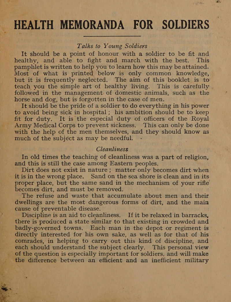 HEALTH MEMORANDA FOR SOLDIERS Talks to Young Soldiers It should be a point of honour with a soldier to be fit and healthy, and able to fight and march with the best. This pamphlet is written to help you to learn how this may be attained. Most of what is printed below is only common knowledge, but it is frequently neglected. The aim of this booklet is to teach you the simple art of healthy living. This is carefully . followed in the management of domestic animals, such as the horse and dog, but is forgotten in the case of men. It should be the pride of a soldier to do everything in his power to avoid being sick in hospital; his ambition should be to keep fit for duty. It is the especial duty of officers of the Royal Army Medical Corps to prevent sickness. This can only be done with the help of the men themselves, and they should know as much of the subjéct as may be needful. Cleanliness In old times the teaching of cleanliness was a part of religion, and this is still the case among Eastern peoples. Dirt does not exist in nature ; matter only becomes dirt when it is in the wrong place. Sand on the sea shore is clean and in its proper place, but the same sand in the mechanism of your rifle becomes dirt, and must be removed. The refuse and waste that accumulate about men and their dwellings are the most dangerous forms of dirt, and the main cause of preventable disease. Discipline is an aid to cleanliness. If it be relaxed in barracks, there is produced a state similar to that existing in crowded and badly-governed towns. Each man in the depot or regiment is directly interested for his own sake, as well as for that of his comrades, in helping to carry out this kind of discipline, and each should understand the subject clearly. This personal view _ of the question is especially important for soldiers, and will make 