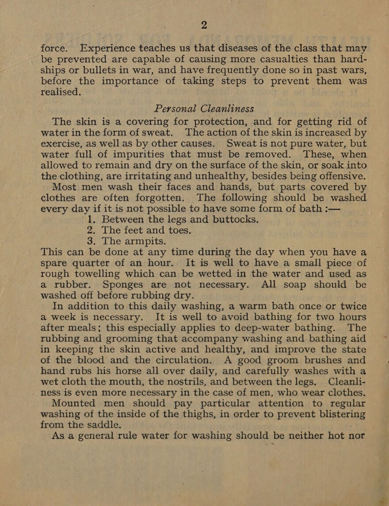 force. Experience teaches us that diseases of the class that may be prevented are capable of causing more casualties than hard- ships or bullets in war, and have frequently done so in past wars, before the importance of taking steps to prevent them was realised. Personal Cleanliness The skin is a covering for protection, and for getting rid of water in the form of sweat. The action of the skin is increased by exercise, as well as by other causes. Sweat is not pure water, but water full of impurities that must be removed. These, when allowed to remain and dry on the surface of the skin, or soak into the clothing, are irritating and unhealthy, besides being offensive. Most men wash their faces and hands, but parts covered by clothes are often forgotten. The following should be washed every day if it is not possible to have some form of bath :— 1. Between the legs and buttocks. 2. The feet and toes. 3. The armpits. This can be done at any time during the day when you have a spare quarter of an hour. It is well to have a small piece of rough towelling which can be wetted in the water and used as a rubber. Sponges are not necessary. All soap should be washed off before rubbing dry. In addition to this daily washing, a warm bath once or twice a week is necessary. It is well to avoid bathing for two hours after meals; this especially applies to deep-water bathing. The rubbing and grooming that accompany washing and bathing aid in keeping the skin active and healthy, and improve the state of the blood and the circulation. A good groom brushes and hand rubs his horse all over daily, and carefully washes with a wet cloth the mouth, the nostrils, and between the legs. Cleanli- ness is even more necessary in the case of men, who wear clothes. Mounted men should pay particular attention to regular washing of the inside of the thighs, in order to prevent blistering from the saddle. As a general rule water for washing should be neither hot nor