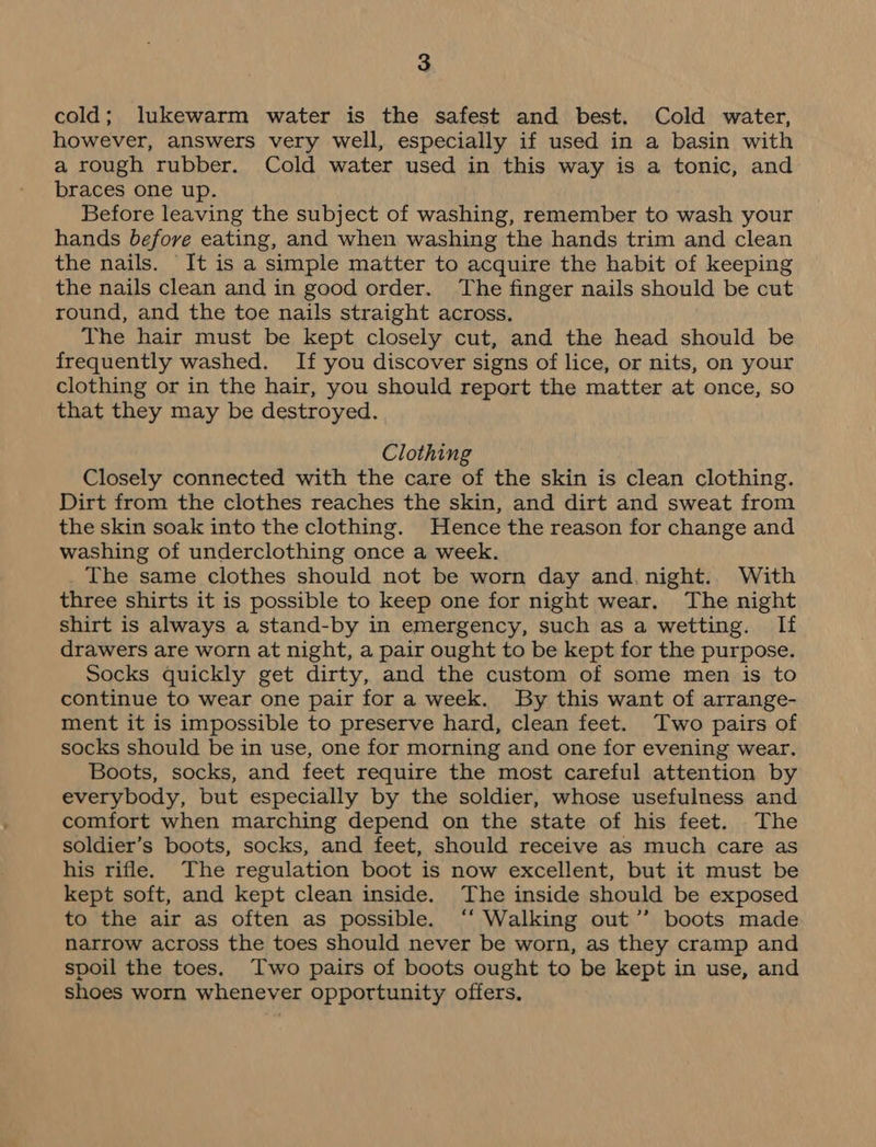 cold; lukewarm water is the safest and best. Cold water, however, answers very well, especially if used in a basin with a rough rubber. Cold water used in this way is a tonic, and braces one up. Before leaving the subject of washing, remember to wash your hands before eating, and when washing the hands trim and clean the nails. It is a simple matter to acquire the habit of keeping the nails clean and in good order. The finger nails should be cut round, and the toe nails straight across. The hair must be kept closely cut, and the head should be frequently washed. If you discover signs of lice, or nits, on your clothing or in the hair, you should report the matter at once, so that they may be destroyed. Clothing Closely connected with the care of the skin is clean clothing. Dirt from the clothes reaches the skin, and dirt and sweat from the skin soak into the clothing. Hence the reason for change and washing of underclothing once a week. The same clothes should not be worn day and. night.. With three shirts it is possible to keep one for night wear. The night shirt is always a stand-by in emergency, such as a wetting. If drawers are worn at night, a pair ought to be kept for the purpose. Socks quickly get dirty, and the custom of some men is to continue to wear one pair fora week. By this want of arrange- ment it is impossible to preserve hard, clean feet. Two pairs of socks should be in use, one for morning and one for evening wear. Boots, socks, and feet require the most careful attention by everybody, but especially by the soldier, whose usefulness and comfort when marching depend on the state of his feet. The soldier’s boots, socks, and feet, should receive as much care as his rifle. The regulation boot is now excellent, but it must be kept soft, and kept clean inside. The inside should be exposed to the air as often as possible. ‘“‘ Walking out” boots made narrow across the toes should never be worn, as they cramp and spoil the toes. Two pairs of boots ought to be kept in use, and shoes worn whenever opportunity offers,