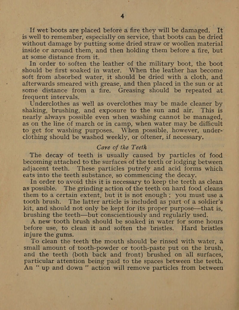 If wet boots are placed before a fire they will be damaged. It is well to remember, especially on service, that boots can be dried without damage by putting some dried straw or woollen material inside or around them, and then holding them before a fire, but at some distance from it. In order to soften the leather of the military boot, the boot _ should be first soaked in water. When the leather has become soft from absorbed water, it should be dried with a cloth, and afterwards smeared with grease, and then placed in the sun or at some distance from a fire. Greasing should be repeated at frequent intervals. Underclothes as well as overclothes may be made cleaner by shaking, brushing, and exposure to the sun and air. This is nearly always possible even when washing cannot be managed, as on the line of march or in camp, when water may be difficult to get for washing purposes. When possible, however, under- clothing should be washed weekly, or oftener, if necessary. Care of the Teeth The decay of teeth is usually caused by particles of food becoming attached to the surfaces of the teeth or lodging between adjacent teeth. These particles putrefy and acid forms which eats into the teeth substance, so commencing the decay. In order to avoid this it is necessary to keep the teeth as clean as possible. The grinding action of the teeth on hard food cleans them to a certain extent, but it is not enough; you must use a tooth brush. The latter article is included as part of a soldier’s kit, and should not only be kept for its proper purpose—that is, brushing the teeth—but conscientiously and regularly used. A new tooth brush should be soaked in water for some hours before use, to clean it and soften the bristles. Hard bristles injure the gums. To clean the teeth the mouth should be rinsed with water, a small amount of tooth-powder or tooth-paste put on the brush, and the teeth (both back and front) brushed on all surfaces, particular attention being paid to the spaces between the teeth. An “up and down ”’ action will remove particles from between