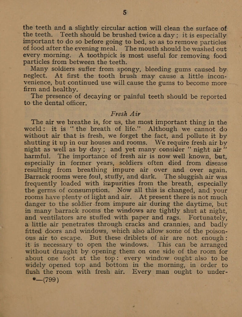 the teeth and a slightly circular action will clean the surface of the teeth. Teeth should be brushed twice a day ; it is especially important to do so before going to bed, so as to remove particles of food after the evening meal. The mouth should be washed out every morning. A toothpick is most useful for removing food particles from between the teeth. Many soldiers suffer from spongy, bleeding gums caused by neglect. At first the tooth brush may cause a little incon-_ venience, but continued use will cause the gums to become more firm and healthy. The presence of decaying or painful teeth should be reported to the dental officer. Fresh Air The air we breathe is, for us, the most important thing in the world: it is “the breath of life.” Although we cannot do without air that is fresh, we forget the fact, and pollute it by shutting it up in our houses and rooms. We require fresh air by night as well as by day; and yet many censider “ night air” harmful. The importance of fresh air is now well known, but, especially in former years, soldiers often died from disease resulting from breathing impure air over and over again. Barrack rooms were foul, stuffy, and dark. The sluggish air was frequently loaded with impurities from the breath, especially the germs of consumption. Now all this is changed, and your rooms have plenty of light and air. At present there is not much danger to the soldier-from impure air during the daytime, but in many barrack rooms the windows are tightly shut at night, and ventilators are stuffed with paper and rags. Fortunately, a little air penetrates through cracks and crannies, and badly fitted doors and windows, which also allow some of the poison- ous air to escape. But these driblets of air are not enough: it is necessary to open the windows. This can be arranged without draught by opening them on one side of the room for about one foot at the top: every window ought also to be widely opened top and bottom in the morning, in order to flush the room with fresh air. Every man ought to under- *—(799)