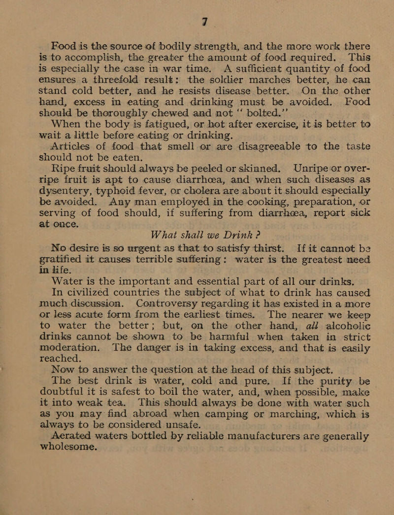 Food is the source of bodily strength, and the more work there is to accomplish, the greater the amount of food required. This is especially the case in war time. A sufficient quantity of food ensures a threefold result: the soldier marches better, he can stand cold better, and he resists disease better. On the other hand, excess in eating and drinking must be avoided. Food should be thoroughly chewed and not “ bolted.”’ When the body is fatigued, or hot after exercise, it is better to wait a little before eating or drinking. Articles of food that smell or are disagreeable to the taste should not be eaten. Ripe fruit should always be peeled or skinned. Unripe or over- ripe fruit is apt to cause diarrhcea, and when such diseases as dysentery, typhoid fever, or cholera are about it should especially be avoided. Any man employed in the cooking, preparation, or serving of food should, if suffering from diarrheea, report sick at once. What shall we Drink ? No desire is so urgent as that to satisfy thirst. If it cannot be gratified it causes terrible suffering: water is the greatest need in life. Water is the important and essential part of all our drinks. In civilized countries the subject of what to drink has caused much discussion. Controversy regarding it has existed in a more or jess acute form from the earliest times. The nearer we keep to water the better; but, on the other hand, all alcoholic drinks cannot be shown to be harmful when taken in strict moderation. The danger is in taking excess, and that is easily reached. Now to answer the question at the head of this subject. The best drink is water, cold and pure. If the purity be doubtful it is safest to boil the water, and, when possible, make it into weak tea. This should always be done with water such as you may find abroad when camping or marching, which is always to be considered unsafe. Aerated waters bottled by nallabis manufacturers are generally wholesome.