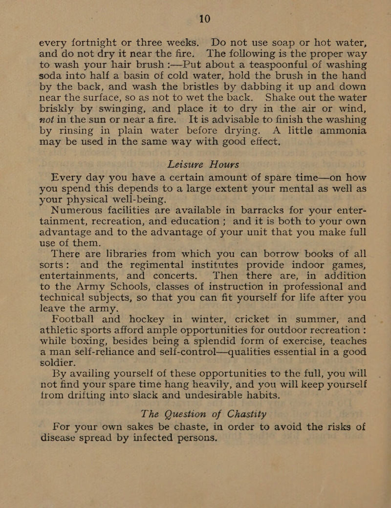 every fortnight or three weeks. Do not use soap or hot water, and do not dry it near the fire. The following is the proper way to wash your hair brush :—Put about a teaspoonful of washing soda into half a basin of cold water, hold the brush in the hand by the back, and wash the bristles by dabbing it up and down near the surface, so as not to wet the back. Shake out the water briskly by swinging, and place it to dry in the air or wind, mot in the sun or neara fire. It is advisable to finish the washing by rinsing in plain water before drying. A little ammonia may be used in the same way with good effect, Leisure Hours Every day you have a certain amount of spare time—on how you spend this depends to a large extent your mental as well as your physical well-being. Numerous facilities are available in barracks for your enter- tainment, recreation, and education ; and it is both to your own advantage and to the advantage of your unit that you make full use of them. There are libraries from which you can borrow books of all sorts: and the regimental institutes provide indoor games, entertainments, and concerts. Then there are, in addition to the Army Schools, classes of instruction in professional and technical subjects, so that you can fit yourself for life after you leave the army. Football and hockey in winter, cricket in summer, and athletic sports afford ample opportunities for outdoor recreation : while boxing, besides being a splendid form of exercise, teaches a man self-reliance and self-control—qualities essential in a good soldier. By availing yourself of these opportunities to the full, you will not find your spare time hang heavily, and you will keep yourself from drifting into slack and undesirable habits. The Question of Chastity For your own sakes be chaste, in order to avoid the risks of disease spread by infected persons.