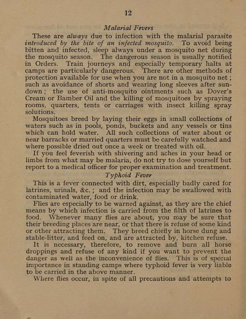 Malarial Fevers These are always due to infection with the malarial parasite introduced by the bite of an infected mosquito. To avoid being bitten and infected, sleep always under a mosquito net during the mosquito season. The dangerous season is usually notified in Orders. Train journeys and especially temporary halts at camps are particularly dangerous. There are other methods of protection available for use when you are not in a mosquito net ; such as avoidance of shorts and wearing long sleeves after sun- down; the use of anti-mosquito ointments such as Dover’s Cream or Bamber Oil and the killing of mosquitoes by spraying rooms, quarters, tents or carriages with insect killing spray solutions. Mosquitoes breed by laying their eggs in small collections of waters such as in pools, ponds, buckets and any vessels or tins which can hold water. All such collections of water about or near barracks or married quarters must be carefully watched and where possible dried out once a week or treated with oil. If you feel feverish with shivering and aches in your head or limbs from what may be malaria, do not try to dose yourself but report to a medical officer for proper examination and treatment. Typhoid Fever This is a fever connected with dirt, especially badly cared for latrines, urinals, &amp;c.; and the infection may be swallowed with contaminated water, food or drink. Flies are especially to be warned against, as they are the chief means by which infection is carried from the filth of latrines to food. Whenever many flies are about, you may be sure that their breeding places are near, or that there is refuse of some kind or other attracting them. They breed chiefly in horse dung and stable-litter, and feed on, and are attracted by, kitchen refuse. It is necessary, therefore, to remove and burn all horse droppings and refuse of any kind if you want to prevent the danger as well as the inconvenience of flies. This 1s of special importance in standing camps where typhoid fever is very liable to be carried in the above manner. Where flies occur, in spite of all precautions and attempts to