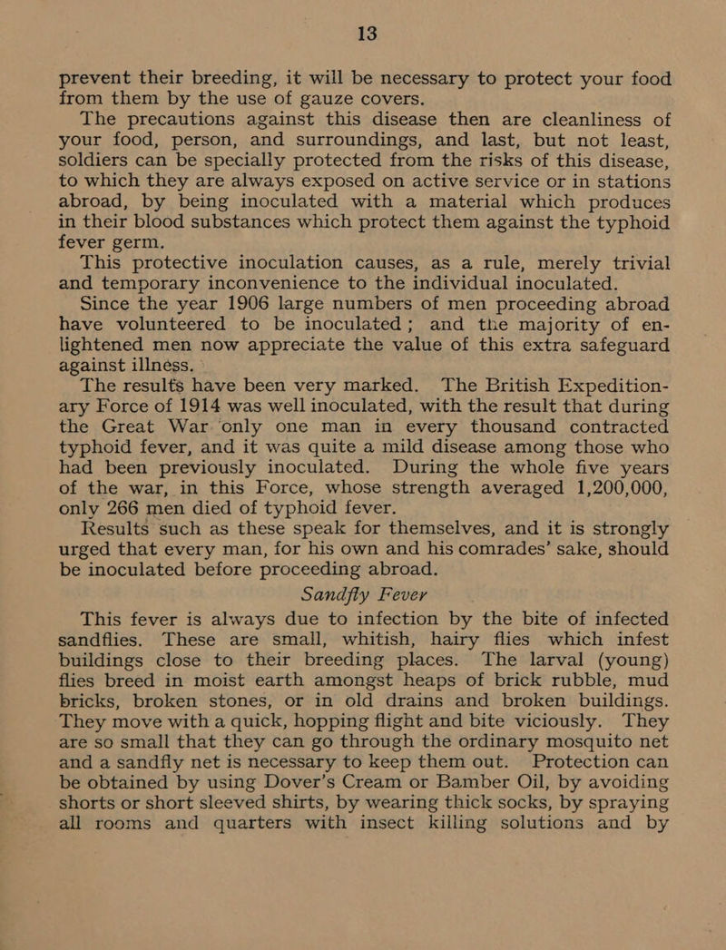 prevent their breeding, it will be necessary to protect your food from them by the use of gauze covers. The precautions against this disease then are cleanliness of your food, person, and surroundings, and last, but not least, soldiers can be specially protected from the risks of this disease, to which they are always exposed on active service or in stations abroad, by being inoculated with a material which produces in their blood substances which protect them against the typhoid fever germ. This protective inoculation causes, as a rule, merely trivial and temporary inconvenience to the individual inoculated. Since the year 1906 large numbers of men proceeding abroad have volunteered to be inoculated; and the majority of en- lightened men now appreciate the value of this extra safeguard against illness. The results have been very marked. The British Expedition- ary Force of 1914 was well inoculated, with the result that during the Great War only one man in every thousand contracted typhoid fever, and it was quite a mild disease among those who had been previously inoculated. During the whole five years of the war, in this Force, whose strength averaged 1,200,000, only 266 men died of typhoid fever. Results such as these speak for themselves, and it is strongly urged that every man, for his own and his comrades’ sake, should be inoculated before proceeding abroad. Sandfly Fever This fever is always due to infection by the bite of infected sandflies. These are small, whitish, hairy flies which infest buildings close to their breeding places. The larval (young) flies breed in moist earth amongst heaps of brick rubble, mud bricks, broken stones, or in old drains and broken buildings. They move with a quick, hopping flight and bite viciously. They are so small that they can go through the ordinary mosquito net and a sandfly net is necessary to keep them out. Protection can be obtained by using Dover’s Cream or Bamber Oil, by avoiding shorts or short sleeved shirts, by wearing thick socks, by spraying all rooms and quarters with insect killing solutions and by