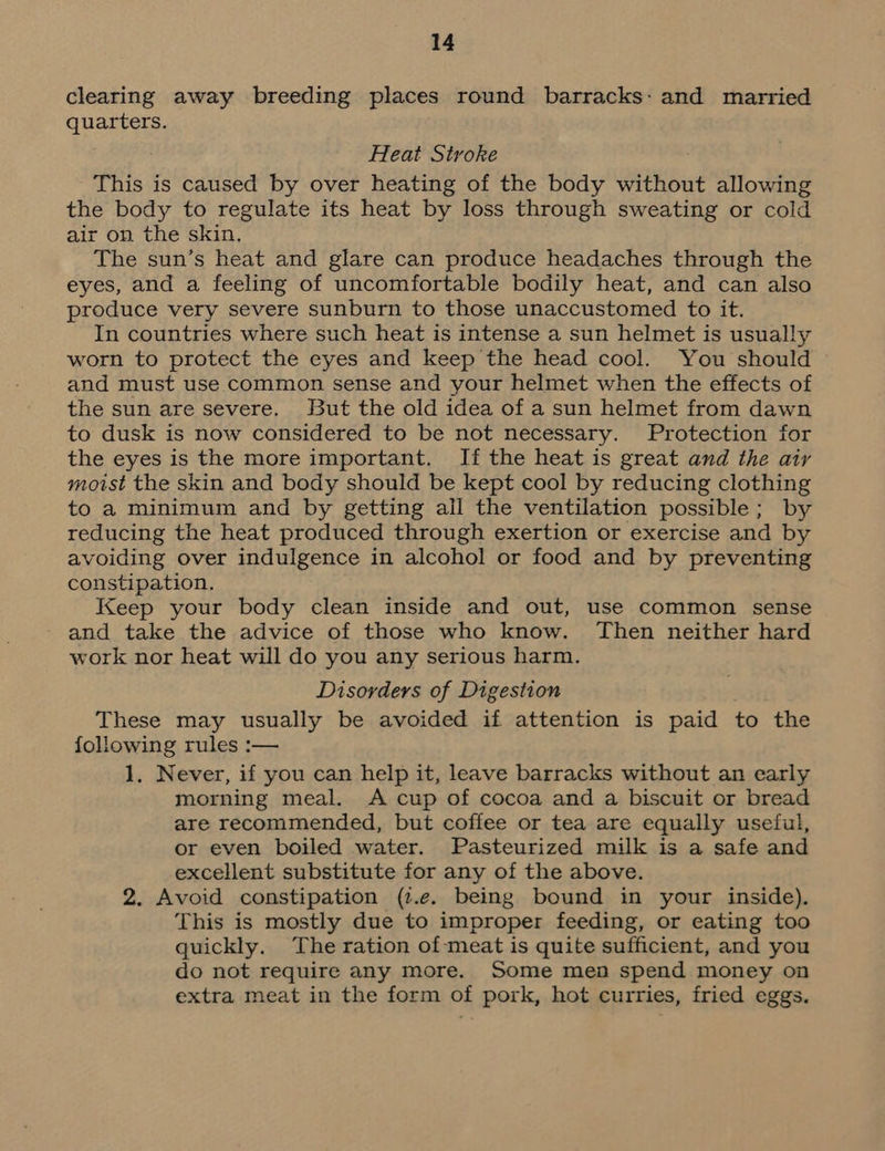 clearing away breeding places round barracks: and married quarters. Heat Stroke This is caused by over heating of the body without allowing the body to regulate its heat by loss through sweating or cold air on the skin. The sun’s heat and glare can produce headaches through the eyes, and a feeling of uncomfortable bodily heat, and can also produce very severe sunburn to those unaccustomed to it. In countries where such heat is intense a sun helmet is usually worn to protect the eyes and keep the head cool. You should and must use common sense and your helmet when the effects of the sun are severe. But the old idea of a sun helmet from dawn to dusk is now considered to be not necessary. Protection for the eyes is the more important. If the heat is great and the air moist the skin and body should be kept cool by reducing clothing to a minimum and by getting ail the ventilation possible; by reducing the heat produced through exertion or exercise and by avoiding over indulgence in alcohol or food and by preventing constipation. Keep your body clean inside and out, use common sense and take the advice of those who know. Then neither hard work nor heat will do you any serious harm. Disorders of Digestion These may usually be avoided if attention is paid to the following rules :— 1, Never, if you can help it, leave barracks without an early morning meal. A cup of cocoa and a biscuit or bread are recommended, but coffee or tea are equally useful, or even boiled water. Pasteurized milk is a safe and excellent substitute for any of the above. 2. Avoid constipation (i.e. being bound in your inside). This is mostly due to improper feeding, or eating too quickly. The ration of meat is quite sufficient, and you do not require any more. Some men spend money on extra meat in the form of pork, hot curries, fried eggs.