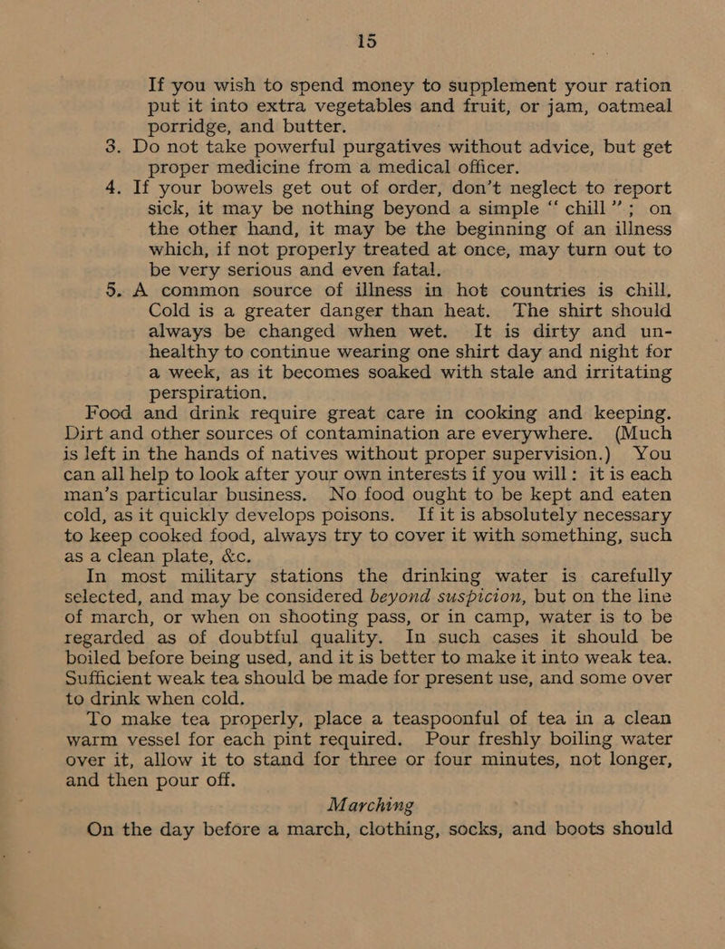 =~ If you wish to spend money to supplement your ration put it into extra vegetables and fruit, or jam, oatmeal porridge, and butter. 3. Do not take powerful purgatives without advice, but get proper medicine from a medical officer. 4. If your bowels get out of order, don’t neglect to report sick, it may be nothing beyond a simple “ chill”; on the other hand, it may be the beginning of an illness which, if not properly treated at once, may turn out to be very serious and even fatal, 5. A common source of illness in hot countries is chill, Cold is a greater danger than heat. The shirt should always be changed when wet. It is dirty and un- healthy to continue wearing one shirt day and night for a week, as it becomes soaked with stale and irritating perspiration, Food and drink require great care in cooking and keeping. Dirt and other sources of contamination are everywhere. (Much is left in the hands of natives without proper supervision.) You can all help to look after your own interests if you will: it is each man’s particular business. No food ought to be kept and eaten cold, as it quickly develops poisons. If it is absolutely necessary to keep cooked food, always try to cover it with something, such as a clean plate, &amp;c. In most military stations the drinking water is carefully selected, and may be considered beyond suspicion, but on the line of march, or when on shooting pass, or in camp, water is to be regarded as of doubtful quality. In such cases it should be boiled before being used, and it is better to make it into weak tea. Sufficient weak tea should be made for present use, and some over to drink when cold. To make tea properly, place a teaspoonful of tea in a clean warm vessel for each pint required. Pour freshly boiling water over it, allow it to stand for three or four minutes, not longer, and then pour off. Marching On the day before a march, clothing, socks, and boots should